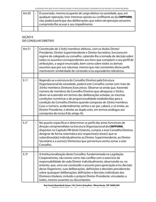 COOPERATIVA MISTA DOS PRODUTORES E PROCESSADORES ORGÂNICOS DA REGIÃO DA MANTIQUEIRA

Art.50   -   O associado, mesmo ocupante de cargo eletivo na sociedade, que, em
             qualquer operação, tiver interesse oposto ou conflitante ao da CMPPORM,
             não poderá participar das deliberações que sobre tal operação versarem,
             cumprindo-lhe acusar o seu impedimento.



SEÇÃO II
DO CONSELHO DIRETIVO

Art.51   -   Constituído de 3 (três) membros efetivos, com os títulos Diretor
             Presidente, Diretor Superintendente e Diretor Secretário, funciona em
             regime de colegiado ou conselho, cabendo-lhe a tomada de decisão sobre
             todos os assuntos correspondentes aos itens que compõem o seu perfil de
             atribuições, a seguir enunciado, bem como sobre todos os demais
             assuntos que por sua natureza, mesmo que não constantes desse perfil,
             mantiverem similaridade de conteúdo e/ou equivalente relevância.


§ 1º     -   Regendo-se a estrutura do Conselho Diretivo pela Estrutura
             Organizacional da sociedade, poderá este Conselho contar com mais de
             3(três) membros Diretores Executivos. Observe-se ainda que, havendo
             número de membros do Conselho Diretivo que ultrapasse a 3(três),
             dever-se-á atender em termos das deliberações votadas, às mesmas
             condições numéricas e de proporcionalidade estabelecidas para a
             condição do Conselho Diretivo quando composta de 3(três) membros.
             Caso o número, acidentalmente, venha a ser par, caberá, e só então, ao
             Diretor Presidente, o direito ao duplo voto, em termos análogos aos
             constantes do inciso II do artigo 45.


§ 2°     -   No quanto especificar e determinar os perfis das áreas funcionais de
             direção compreendidas na Estrutura Organizacional da CMPPORM,
             dispostas no Capítulo VIII deste Estatuto, cumpre a esse Conselho Diretivo,
             designar de forma sistemática a(s) respectiva(s) área(s) que se
             subordinará(ão) individualmente ao Diretor Superintendente, ao Diretor
             Secretário e a outro(s) Diretor(es) que porventura venha somar a este
             Conselho.


§ 3º     -   A Institucionalização deste Conselho, fundamentada na Legislação
             Cooperativista, não exime como não conflita com o exercício da
             responsabilidade de cada Diretor individualmente, observando-se, no
             entanto, que, uma vez conduzido o assunto para apreciação e/ou decisão
             desse Organismo, suas deliberações, definições e decisões prevalecerão
             sobre quaisquer deliberações, definições e decisões individuais dos
             Diretores titulares, incluído o próprio Diretor Presidente, vinculados a
             todos, mesmo ausentes ou discordantes.
                Rua Fausto Resende de Sousa, 143, Centro, Gonçalves - Minas Gerais, CEP 36680-000
                  Fone: (0XX35)-1654.1453 – E-mail: goncalves@organicosdamantiqueira.com.br
 