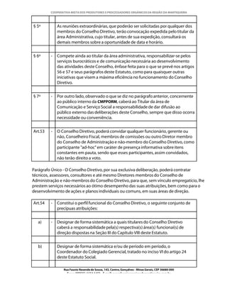 COOPERATIVA MISTA DOS PRODUTORES E PROCESSADORES ORGÂNICOS DA REGIÃO DA MANTIQUEIRA



§ 5º         As reuniões extraordinárias, que poderão ser solicitadas por qualquer dos
             membros do Conselho Diretivo, terão convocação expedida pelo titular da
             área Administrativa, cujo titular, antes de sua expedição, consultará os
             demais membros sobre a oportunidade de data e horário.


§ 6º     -   Compete ainda ao titular da área administrativa, responsabilizar-se pelos
             serviços burocráticos e de comunicação necessária ao desenvolvimento
             das atividades deste Conselho, ênfase feita para o que se prevê nos artigos
             56 e 57 e seus parágrafos deste Estatuto, como para quaisquer outras
             iniciativas que visem a máxima eficiência no funcionamento do Conselho
             Diretivo.


§ 7º     -   Por outro lado, observado o que se diz no parágrafo anterior, concernente
             ao público interno da CMPPORM, caberá ao Titular da área de
             Comunicação e Serviço Social a responsabilidade de dar difusão ao
             público externo das deliberações deste Conselho, sempre que disso ocorra
             necessidade ou conveniência.


Art.53   -   O Conselho Diretivo, poderá convidar qualquer funcionário, gerente ou
             não, Conselheiro Fiscal, membros de comissões ou outro Diretor membro
             do Conselho de Administração e não-membro do Conselho Diretivo, como
             participante "ad-hoc" em caráter de presença informativa sobre itens
             constantes em pauta, sendo que esses participantes, assim convidados,
             não terão direito a voto.

Parágrafo Único - O Conselho Diretivo, por sua exclusiva deliberação, poderá contratar
técnicos, assessores, consultores e até mesmo Diretores membros do Conselho de
Administração e não-membros do Conselho Diretivo, para que, sem vínculo empregatício, lhe
prestem serviços necessários ao ótimo desempenho das suas atribuições, bem como para o
desenvolvimento de ações e planos individuais ou comuns, em suas áreas de direção.

Art.54   -   Constitui o perfil funcional do Conselho Diretivo, o seguinte conjunto de
             precípuas atribuições:


   a)    -   Designar de forma sistemática a quais titulares do Conselho Diretivo
             caberá a responsabilidade pela(s) respectiva(s) área(s) funcionai(s) de
             direção dispostas na Seção III do Capítulo VIII deste Estatuto.


   b)        Designar de forma sistemática e/ou de período em período, o
             Coordenador do Colegiado Gerencial, tratado no inciso VI do artigo 24
             deste Estatuto Social.

                Rua Fausto Resende de Sousa, 143, Centro, Gonçalves - Minas Gerais, CEP 36680-000
                  Fone: (0XX35)-1654.1453 – E-mail: goncalves@organicosdamantiqueira.com.br
 