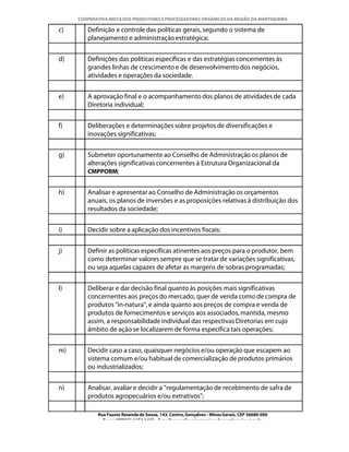 COOPERATIVA MISTA DOS PRODUTORES E PROCESSADORES ORGÂNICOS DA REGIÃO DA MANTIQUEIRA

c)      Definição e controle das políticas gerais, segundo o sistema de
        planejamento e administração estratégica;


d)      Definições das políticas específicas e das estratégias concernentes às
        grandes linhas de crescimento e de desenvolvimento dos negócios,
        atividades e operações da sociedade.


e)      A aprovação final e o acompanhamento dos planos de atividades de cada
        Diretoria individual;


f)      Deliberações e determinações sobre projetos de diversificações e
        inovações significativas;


g)      Submeter oportunamente ao Conselho de Administração os planos de
        alterações significativas concernentes à Estrutura Organizacional da
        CMPPORM;


h)      Analisar e apresentar ao Conselho de Administração os orçamentos
        anuais, os planos de inversões e as proposições relativas à distribuição dos
        resultados da sociedade;


i)      Decidir sobre a aplicação dos incentivos fiscais:


j)      Definir as políticas específicas atinentes aos preços para o produtor, bem
        como determinar valores sempre que se tratar de variações significativas,
        ou seja aquelas capazes de afetar as margens de sobras programadas;


l)      Deliberar e dar decisão final quanto às posições mais significativas
        concernentes aos preços do mercado, quer de venda como de compra de
        produtos "in-natura", e ainda quanto aos preços de compra e venda de
        produtos de fornecimentos e serviços aos associados, mantida, mesmo
        assim, a responsabilidade individual das respectivas Diretorias em cujo
        âmbito de ação se localizarem de forma específica tais operações;


m)      Decidir caso a caso, quaisquer negócios e/ou operação que escapem ao
        sistema comum e/ou habitual de comercialização de produtos primários
        ou industrializados;


n)      Analisar, avaliar e decidir a "regulamentação de recebimento de safra de
        produtos agropecuários e/ou extrativos";

            Rua Fausto Resende de Sousa, 143, Centro, Gonçalves - Minas Gerais, CEP 36680-000
              Fone: (0XX35)-1654.1453 – E-mail: goncalves@organicosdamantiqueira.com.br
 