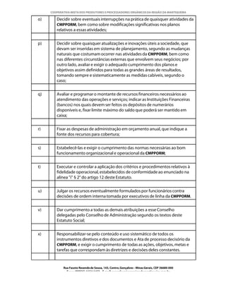 COOPERATIVA MISTA DOS PRODUTORES E PROCESSADORES ORGÂNICOS DA REGIÃO DA MANTIQUEIRA

o)      Decidir sobre eventuais interrupções na prática de quaisquer atividades da
        CMPPORM, bem como sobre modificações significativas nos planos
        relativos a essas atividades;


p)      Decidir sobre quaisquer atualizações e inovações úteis a sociedade, que
        devam ser inseridas em sistema de planejamento, segundo as mudanças
        naturais que costumam ocorrer nas atividades da CMPPORM, bem como
        nas diferentes circunstâncias externas que envolvem seus negócios; por
        outro lado, avaliar e exigir o adequado cumprimento dos planos e
        objetivos assim definidos para todas as grandes áreas de resultados,
        tomando sempre e sistematicamente as medidas cabíveis, segundo o
        caso;


q)      Avaliar e programar o montante de recursos financeiros necessários ao
        atendimento das operações e serviços; indicar as Instituições Financeiras
        (bancos) nos quais devem ser feitos os depósitos de numerários
        disponíveis e, fixar limite máximo do saldo que poderá ser mantido em
        caixa;


r)      Fixar as despesas de administração em orçamento anual, que indique a
        fonte dos recursos para cobertura;


s)      Estabelecê-las e exigir o cumprimento das normas necessárias ao bom
        funcionamento organizacional e operacional da CMPPORM;


t)      Executar e controlar a aplicação dos critérios e procedimentos relativos à
        fidelidade operacional, estabelecidos de conformidade ao enunciado na
        alínea "i" § 2° do artigo 12 deste Estatuto.


u)      Julgar os recursos eventualmente formulados por funcionários contra
        decisões de ordem interna tomada por executivos de linha da CMPPORM.


v)      Dar cumprimento a todas as demais atribuições a esse Conselho
        delegadas pelo Conselho de Administração segundo os textos deste
        Estatuto Social;


x)      Responsabilizar-se pelo conteúdo e uso sistemático de todos os
        instrumentos diretivos e dos documentos e Ata de processo decisório da
        CMPPORM, e exigir o cumprimento de todas as ações, objetivos, metas e
        tarefas que correspondam às diretrizes e decisões deles constantes.


            Rua Fausto Resende de Sousa, 143, Centro, Gonçalves - Minas Gerais, CEP 36680-000
              Fone: (0XX35)-1654.1453 – E-mail: goncalves@organicosdamantiqueira.com.br
 