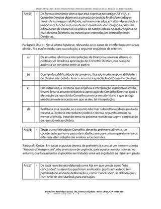 COOPERATIVA MISTA DOS PRODUTORES E PROCESSADORES ORGÂNICOS DA REGIÃO DA MANTIQUEIRA

 Art.55   -   De forma consistente com o que está expresso nos artigos 51 e 54, o
              Conselho Diretivo objetivará a tomada de decisão final sobre todos os
              temas de sua responsabilidade, assim enumerados, enfatizando-se ainda a
              importante função exclusiva desse Conselho de dar solução às possíveis
              dificuldades de consenso na prática de hábitos ideais de ação conjunta de
              mais de uma Diretoria, ou mesmo por interpelações entre diferentes
              Diretorias.

Parágrafo Único - Nessa última hipótese, relevando-se os casos de interferências em áreas
alheias, fica estabelecida, para sua solução, a seguinte seqüência de critérios:

   a)         Os assuntos relativos a interpelações de Diretorias em áreas alheias só
              poderão ser levados à apreciação do Conselho Diretivo, nos casos de
              ausência de consenso entre as partes;


   b)         Ocorrendo tal dificuldade de consenso, fica sob inteira responsabilidade
              do Diretor interpelado, levar o assunto à apreciação do Conselho Diretivo;


   c)         Por outro lado, a Diretoria que originou a interpelação só poderá e, então,
              deverá levar o assunto debatido à apreciação do Conselho Diretivo, após a
              efetivação da reunião do Conselho prevista em calendário e que se siga
              imediatamente à ocasião em que se deu tal interpelação;


   d)         Realizada essa reunião, se o assunto não tiver sido introduzido na pauta da
              mesma, a Diretoria interpelante poderá e deverá, segundo a maior ou
              menor urgência, tratar do tema na próxima reunião ou sugerir convocação
              de reunião extraordinária.

 Art.56   -   Todas as reuniões deste Conselho, deverão, preferencialmente, ser
              coordenadas por uma pauta de trabalho, em que constem previamente os
              diferentes itens objeto das análises e/ou decisões.

Parágrafo Único - Em todas as pautas deverá, de preferência, constar um item em aberto
"Assuntos Emergenciais", não previstos e de urgência, para aquela reunião; note-se, no
entanto, que tais assuntos só poderão ser tratados uma vez esgotados os temas em pauta.


 Art.57   -   De cada reunião será elaborada uma Ata em que conste como "não
              conclusões" os assuntos que foram analisados, postos em estudo sem
              possibilidade ainda de deliberação e, como "conclusões", as deliberações
              com nível de decisão final, para execução.



                 Rua Fausto Resende de Sousa, 143, Centro, Gonçalves - Minas Gerais, CEP 36680-000
                   Fone: (0XX35)-1654.1453 – E-mail: goncalves@organicosdamantiqueira.com.br
 