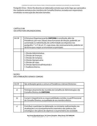 COOPERATIVA MISTA DOS PRODUTORES E PROCESSADORES ORGÂNICOS DA REGIÃO DA MANTIQUEIRA

Parágrafo Único - Desta Ata deverão ser elaborados extratos que serão, logo que aprovada a
Ata mediante assinatura dos membros do Conselho Diretivo, enviados aos responsáveis
envolvidos na execução das decisões tomadas.




CAPÍTULO VIII
DA ESTRUTURA ORGANIZACIONAL


Art.58    -   A Estrutura Organizacional da CMPPORM é constituída, além da
              Presidência, por mais 2(duas) áreas funcionais de direção, podendo, ser
              aumentada ou redistribuída, de conformidade aos dispostos nos
              parágrafos 1° e 2° do art. 51, cujas áreas, não necessariamente, poderão ser
              da forma que a seguir se enumeram as principais:


              1. Divisão Administrativa;
              2. Divisão de Finanças;
              3. Divisão de Compras;
              4. Divisão Agropecuária;
              5. Divisão de Lojas;
              6. Divisão Operacional/Industrial; e
              7. Auditoria Interna.


SEÇÃO I
DAS ATRIBUIÇÕES GERAIS E COMUNS


Art.59    -   São atribuições gerais e comuns à Presidência e demais Diretorias:


   a)         Participar ativamente das reuniões do Conselho de Administração e do
              Conselho Diretivo da CMPPORM;


   b)         Cumprir integralmente as responsabilidades contidas no perfil funcional
              do Conselho Diretivo, na qualidade de seu membro efetivo;


   c)         Contribuir e participar na elaboração, na constante realimentação, nas
              atualizações e no acompanhamento sistemático das políticas, das
              estratégias e dos planos de objetivos e orçamentários da sociedade.

                 Rua Fausto Resende de Sousa, 143, Centro, Gonçalves - Minas Gerais, CEP 36680-000
                   Fone: (0XX35)-1654.1453 – E-mail: goncalves@organicosdamantiqueira.com.br
 