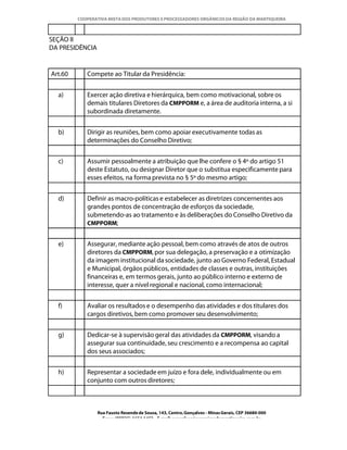 COOPERATIVA MISTA DOS PRODUTORES E PROCESSADORES ORGÂNICOS DA REGIÃO DA MANTIQUEIRA



SEÇÃO II
DA PRESIDÊNCIA


Art.60      Compete ao Titular da Presidência:


  a)        Exercer ação diretiva e hierárquica, bem como motivacional, sobre os
            demais titulares Diretores da CMPPORM e, a área de auditoria interna, a si
            subordinada diretamente.


  b)        Dirigir as reuniões, bem como apoiar executivamente todas as
            determinações do Conselho Diretivo;


  c)        Assumir pessoalmente a atribuição que lhe confere o § 4º do artigo 51
            deste Estatuto, ou designar Diretor que o substitua especificamente para
            esses efeitos, na forma prevista no § 5º do mesmo artigo;


  d)        Definir as macro-políticas e estabelecer as diretrizes concernentes aos
            grandes pontos de concentração de esforços da sociedade,
            submetendo-as ao tratamento e às deliberações do Conselho Diretivo da
            CMPPORM;


  e)        Assegurar, mediante ação pessoal, bem como através de atos de outros
            diretores da CMPPORM, por sua delegação, a preservação e a otimização
            da imagem institucional da sociedade, junto ao Governo Federal, Estadual
            e Municipal, órgãos públicos, entidades de classes e outras, instituições
            financeiras e, em termos gerais, junto ao público interno e externo de
            interesse, quer a nível regional e nacional, como internacional;


  f)        Avaliar os resultados e o desempenho das atividades e dos titulares dos
            cargos diretivos, bem como promover seu desenvolvimento;


  g)        Dedicar-se à supervisão geral das atividades da CMPPORM, visando a
            assegurar sua continuidade, seu crescimento e a recompensa ao capital
            dos seus associados;


  h)        Representar a sociedade em juízo e fora dele, individualmente ou em
            conjunto com outros diretores;



                 Rua Fausto Resende de Sousa, 143, Centro, Gonçalves - Minas Gerais, CEP 36680-000
                   Fone: (0XX35)-1654.1453 – E-mail: goncalves@organicosdamantiqueira.com.br
 