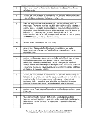 COOPERATIVA MISTA DOS PRODUTORES E PROCESSADORES ORGÂNICOS DA REGIÃO DA MANTIQUEIRA

i)      Convocar e presidir as Assembléias Gerais e as reuniões do Conselho de
        Administração;


j)      Assinar, em conjunto com outro membro do Conselho Diretivo, contratos
        e demais documentos constitutivos de obrigações;


l)      Fixar em conjunto com outro membro do Conselho Diretivo, junto às
        Instituições Financeiras (bancos) e outros estabelecimentos de créditos, as
        normas para as operações e demais tipos de financiamentos, inerentes à
        produção e comercialização agropecuária e extrativa, inclusive quanto ao
        contrato, tipo, taxas de juros, garantias, avaliação de crédito, de
        conformidade com a ação bancária e submeter aos bancos com os quais a
        CMPPORM operar, a indicação dos avaliadores;


m)      Assinar títulos nominativos dos associados;


n)      Apresentar à Assembléia Geral Ordinária o relatório do ano social,
        balanços, contas e Parecer do Conselho Fiscal e da Auditoria Externa,
        quando houver;


o)      Assinar e endossar com outro membro do Conselho Diretivo, os termos e
        conhecimentos de depósitos, warrants, guias e conhecimentos
        ferroviários, rodoviários e marítimos, faturas, consignações, penhores,
        recibos, documentos alfandegários de importação e exportação, inclusive
        em carteira dos bancos e quaisquer outros estabelecimentos de créditos e,
        ainda sacar de ou para o exterior;


p)      Assinar, em conjunto com outro membro do Conselho Diretivo, cheques,
        letras de câmbio, notas promissórias e quaisquer títulos que importem na
        movimentação de fundos, bem como endossos ou avais, emitindo
        quaisquer títulos de créditos rural admitidos pela legislação em vigor,
        inclusive avalizando títulos de créditos emitidos pelos associados;


q)      Assinar com o Titular da Área Financeira, as verificações de saldo em caixa
        e bancos;


r)      Outorgar, com outro membro do Conselho Diretivo procurações a
        terceiros com plenos poderes para representar a sociedade nas transações
        para as quais tal procedimento se apresentar como recomendável ou
        conveniente.


            Rua Fausto Resende de Sousa, 143, Centro, Gonçalves - Minas Gerais, CEP 36680-000
              Fone: (0XX35)-1654.1453 – E-mail: goncalves@organicosdamantiqueira.com.br
 