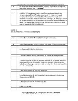 COOPERATIVA MISTA DOS PRODUTORES E PROCESSADORES ORGÂNICOS DA REGIÃO DA MANTIQUEIRA

§ 1º     -   O Diretor Presidente é delegado nato junto às Cooperativas de segundo
             grau a que venha se filiar a CMPPORM;


§ 2º     -   A prática de quaisquer atos correspondentes a essas atribuições de
             competência do Diretor Presidente, por parte de outro membro do
             Conselho Diretivo ou membro do Conselho de Administração e não
             membro do Conselho Diretivo, implica em presunção de delegação formal
             do Diretor Presidente ou de deliberação do Conselho Diretivo, na ausência
             deste. Tais delegações deverão constar em documentos hábeis e/ou em
             Atas de reunião do Conselho Diretivo.


SEÇÃO III
DAS DEMAIS ÁREAS FUNCIONAIS DE DIREÇÃO


Art.61   -   Compete ao Titular da Área de Administração e Finanças:



  a)         Elaborar e propor ao Conselho Diretivo as políticas e estratégias relativas:


             a.1. Quanto a Divisão Administrativa:



             1. Ao instrumental técnico consolidado do sistema de planejamento;


             2. Ao instrumental técnico do processo decisório da sociedade, tais como,
             pautas subsídios às reuniões dos Conselhos, respectivas Atas e outros,
             tudo de acordo, ao que prevêem o § 6º do artigo 52 e ainda os artigos 56 e
             57 e seus parágrafos;


             3. Ao Departamento de Recursos Humanos:


             4. Ao Departamento de Serviços de Planejamento e Desenvolvimento
             Organizacional (O & M);


             5. Ao Departamento de Informática (CPD);


             6. À Contabilidade.


                Rua Fausto Resende de Sousa, 143, Centro, Gonçalves - Minas Gerais, CEP 36680-000
                  Fone: (0XX35)-1654.1453 – E-mail: goncalves@organicosdamantiqueira.com.br
 