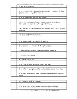 COOPERATIVA MISTA DOS PRODUTORES E PROCESSADORES ORGÂNICOS DA REGIÃO DA MANTIQUEIRA

   7. Aos Serviços Jurídicos:


   8. Às atividades e aos meios de divulgação da CMPPORM, com relação ao
   público externo e ao público interno;


   9. Às ações de recepção e relações públicas;


   10. À coordenação administrativa das atividades de comissões de
   Associados e Conselho Consultivos; quando houver;


   11. À prestação dos serviços sociais enunciados no § 6º, do artigo 7º deste
   Estatuto;


   a.2. Quanto a Divisão de Finanças:



   1. Às análises para o planejamento financeiro;


   2. À tesouraria e a administração do capital de giro;


   3. À administração do ativo fixo e investimentos de capital;


   4. Ao custo dos recursos;


   5. À estrutura de capital;


   6. Às fontes de financiamentos a curto e logo prazo;


   7. Às linhas de operações relativas a utilização de recursos financeiros;


   8. À prestação de serviços gerais informativos ao associado e o cadastro
   social;



   a.3. Quanto a Divisão de Compras:


   1. Às compras em comum para fornecimentos aos associados;


       Rua Fausto Resende de Sousa, 143, Centro, Gonçalves - Minas Gerais, CEP 36680-000
         Fone: (0XX35)-1654.1453 – E-mail: goncalves@organicosdamantiqueira.com.br
 
