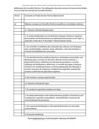 COOPERATIVA MISTA DOS PRODUTORES E PROCESSADORES ORGÂNICOS DA REGIÃO DA MANTIQUEIRA

deliberação do Conselho Diretivo. Tais delegações deverão constar em documentos hábeis
e/ou em Atas de reuniões do Conselho Diretivo.

Art.62   -   Compete ao Titular da área Técnica/Operacional



a)           Elaborar e propor ao Conselho Diretivo as políticas e estratégias relativas:


             a.1. Quanto a Divisão Agropecuária:


             1. À venda, distribuição e ao controle dos estoques mínimos e máximos
             dos produtos de fornecimento e/ou abastecimento exceto os de “lojas” e,
             segundo o texto do § 3º do artigo 7º deste Estatuto Social.


             2. Ao controle e à estatística das evoluções das culturas, com destaque
             para: produtividade, variações, áreas cultivadas, custos de produção e
             controle da fidelidade dos associados;


             3. Ao atendimento de assistência técnica e orientação ao associado, com
             destaque para o correto uso do solo e demais recursos naturais, o
             desenvolvimento e colheitas e/ou extração dos produtos, a correta
             utilização de fertilizantes e defensivos, o controle de pragas e doenças,
             inclusive em sentido preventivo, as formas adequadas de cultivação, o
             correto manuseio de máquinas e implementos agrícolas; respeitando
             sempre as diretrizes da agricultura orgânica.


             4. Aos viveiros e campo experimental;


             a.2. Quanto a Divisão de Lojas :


             1. Às vendas em geral dos produtos em lojas;


             2. Ao desenvolvimento e inter-relacionamento positivo e harmônico com
             os pequenos e grandes compradores, visando facilitar o processo de
             comercialização dos produtos;


             3. Aos canais de distribuição e colocação diretamente nos mercados
             consumidores;


             4. À área de marketing;
                Rua Fausto Resende de Sousa, 143, Centro, Gonçalves - Minas Gerais, CEP 36680-000
                  Fone: (0XX35)-1654.1453 – E-mail: goncalves@organicosdamantiqueira.com.br
 