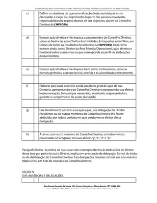 COOPERATIVA MISTA DOS PRODUTORES E PROCESSADORES ORGÂNICOS DA REGIÃO DA MANTIQUEIRA

   c)        Definir os objetivos de operacionalização destas estratégias assim
             planejadas e exigir o cumprimento da parte das pessoas envolvidas,
             responsabilizando-se pelo alcance de tais objetivos, diante do Conselho
             Diretivo da CMPPORM;



   d)        Exercer ação diretiva e hierárquica, como membro do Conselho Diretivo,
             sobre as Gerências e/ou Chefias das Unidades, Entrepostos e/ou Filiais, em
             termos de todos os resultados de interesse da CMPPORM, bem como
             exercer ainda, como Diretor da Área Técnica/Operacional, ação diretiva e
             funcional sobre as mesmas no que corresponda ao perfil de atribuições
             dessa Diretoria;



   e)        Exercer ação diretiva e hierárquica, bem como motivacional, sobre as
             demais gerências, assessorias e/ou chefias a si subordinadas diretamente;



   f)        Elaborar para cada exercício social um plano geral de ação de sua
             Diretoria, apresentando-o ao Conselho Diretivo e assegurando sua efetiva
             implementação. Sempre que necessário, atualizá-lo, reapresentá-lo e
             garantir o cumprimento do assim planejado;



   g)        Dar atendimento aos atos e às ações que, por delegação do Diretor
             Presidente ou de outros membros do Conselho Diretivo lhe forem
             atribuído, por todo o período em que perdurem os efeitos dessa
             delegação;



   h)        Assinar, com outro membro do Conselho Diretivo, os instrumentos
             enunciados no artigo 60, em suas alíneas "j", "l", "o" e “p”.


Parágrafo Único - A prática de quaisquer atos correspondentes às atribuições do Diretor
desta área por parte de outro Diretor, implica em presunção de delegação formal do titular
ou de deliberação do Conselho Diretivo. Tais delegações deverão constar em documentos
hábeis e/ou em Atas de reuniões do Conselho Diretivo.


SEÇÃO IV
DAS AUSÊNCIAS E DELEGAÇÕES.


                 Rua Fausto Resende de Sousa, 143, Centro, Gonçalves - Minas Gerais, CEP 36680-000
                   Fone: (0XX35)-1654.1453 – E-mail: goncalves@organicosdamantiqueira.com.br
 