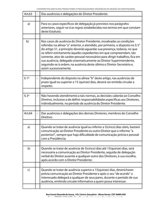 COOPERATIVA MISTA DOS PRODUTORES E PROCESSADORES ORGÂNICOS DA REGIÃO DA MANTIQUEIRA

Art.63   -   Das ausências e delegações do Diretor Presidente:


  a)         Para os casos específicos de delegação já previstos nos parágrafos
             anteriores, seguir-se-á as regras estabelecidas nos termos em que constam
             deste Estatuto;


 b)          Nos casos de ausência do Diretor Presidente, ressalvadas as condições
             referidas na alínea "a" anterior, e atendido, por primeiro, o disposto no § 5°
             do artigo 51, a princípio deverão aguardar sua presença, todavia, no que
             se referir estritamente àqueles expedientes em que compreendam, tão
             somente, atos de caráter pessoal necessários para dirigir trabalhos, fica em
             sua ausência, delegado sistematicamente ao Diretor Superintendente,
             seguindo-se à ordem, na ausência deste último o Diretor Secretário e,
             assim sucessivamente.


§ 1º     -   Independente do disposto na alínea "b" deste artigo, nas ausências de
             prazo igual ou superior a 15 (quinze) dias, deverá ser emitida circular a
             respeito.


§ 2º     -   Não havendo atendimento a tais normas, as decisões caberão ao Conselho
             Diretivo, inclusive a de definir responsabilidades específicas aos Diretores,
             individualmente, no período de ausência do Diretor Presidente.


Art.64   -   Das ausências e delegações dos demais Diretores, membros do Conselho
             Diretivo:


  a)         Quando se tratar de ausência igual ou inferior a 5(cinco) dias úteis, bastará
             comunicação ao Diretor Presidente ou outro Diretor que o informe "a
             posteriori", sempre que haja dificuldade de comunicação prévia e pessoal
             com a Presidência;


  b)         Quando se tratar de ausência de 5(cinco) dias até 15(quinze) dias, será
             necessária a comunicação ao Diretor Presidente, seguida de delegação
             verbal do Diretor ausente a qualquer outro dos Diretores, à sua escolha,
             após acordo com o Diretor Presidente;


  c)         Quando se tratar de ausência superior a 15(quinze) dias, deverá haver
             prévia comunicação ao Diretor Presidente e após o seu "de acordo" o
             interessado delegará a qualquer de seus pares, durante o período de sua
             ausência, emitindo circular informativa a quem possa interessar.


                Rua Fausto Resende de Sousa, 143, Centro, Gonçalves - Minas Gerais, CEP 36680-000
                  Fone: (0XX35)-1654.1453 – E-mail: goncalves@organicosdamantiqueira.com.br
 