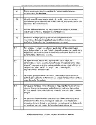 COOPERATIVA MISTA DOS PRODUTORES E PROCESSADORES ORGÂNICOS DA REGIÃO DA MANTIQUEIRA



  a)       Promover sempre maior integração entre o quadro associativo e a
           administração da CMPPORM;


  b)   -   Identificar problemas e oportunidades das regiões que representam,
           promovendo, junto à Administração da Sociedade, as possíveis respectivas
           soluções e desenvolvimentos;


  c)   -   Veicular de forma imediata aos associados das unidades, os planos e
           iniciativas significativas de desenvolvimento global;


  d)   -   Promoção da ampliação do quadro associativo, bem como da
           maximização de sua participação ativa junto à Sociedade, e a plena
           usufruição dos serviços por ela prestados aos associados.


§ 5°   -   Nos casos de eventuais consultas de que trata o § 2° do artigo 26, por
           parte do Conselho Fiscal, este Conselho Consultivo deverá se manifestar a
           respeito do assunto num prazo máximo de 20(vinte) dias a contar da data
           da formalização da referida consulta.


§ 6°   -   Os representantes de que trata o parágrafo 2° deste artigo, será
           constituído por sócios atuantes. Para efeito de definição do termo "sócio
           atuante", entender-se-á como todo associado que não esteja infringente
           de qualquer "alínea" do § 2° do artigo 12 e § 1° do artigo 17,
           respectivamente deste Estatuto.


§ 7º   -   Quaisquer que sejam as circunstâncias, cada região sócio-econômica
           definida pelo Conselho de Administração terá ao menos um representante
           nesse Conselho Consultivo.


§ 8º   -   Para que se atenda ao limite estabelecido no parágrafo 3° deste artigo, o
           número de representantes que serão eleitos em cada uma das regiões
           sócio-econômica serão comunicados, sistematicamente, à época de nova
           eleição.


§ 9º   -   Os membros desse Conselho Consultivo serão eleitos a cada 4(quatro)
           anos com mandato de igual duração e, a data para essa eleição será
           sempre no decurso do quarto trimestre do exercício social imediatamente
           subseqüente a aquela eleição do Conselho de Administração.



              Rua Fausto Resende de Sousa, 143, Centro, Gonçalves - Minas Gerais, CEP 36680-000
                Fone: (0XX35)-1654.1453 – E-mail: goncalves@organicosdamantiqueira.com.br
 
