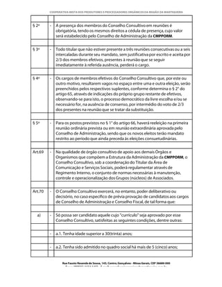 COOPERATIVA MISTA DOS PRODUTORES E PROCESSADORES ORGÂNICOS DA REGIÃO DA MANTIQUEIRA



§ 2º     -   A presença dos membros do Conselho Consultivo em reuniões é
             obrigatória, tendo os mesmos direitos a cédula de presença, cujo valor
             será estabelecido pelo Conselho de Administração da CMPPORM.


§ 3º     -   Todo titular que não estiver presente a três reuniões consecutivas ou a seis
             intercaladas durante seu mandato, sem justificativa por escrito e aceita por
             2/3 dos membros efetivos, presentes à reunião que se seguir
             imediatamente à referida ausência, perderá o cargo.


§ 4º     -   Os cargos de membros efetivos do Conselho Consultivo que, por este ou
             outro motivo, resultarem vagos no espaço entre uma e outra eleição, serão
             preenchidos pelos respectivos suplentes, conforme determina o § 2° do
             artigo 65, através de indicações do próprio grupo restante de efetivos,
             observando-se para isto, o processo democrático da livre escolha e/ou se
             necessário for, na ausência de consenso, por intermédio do voto de 2/3
             dos presentes na reunião que se tratar da substituição.


§ 5º     -   Para os postos previstos no § 1° do artigo 66, haverá reeleição na primeira
             reunião ordinária prevista ou em reunião extraordinária aprovada pelo
             Conselho de Administração, sendo que os novos eleitos terão mandato
             restrito ao período que ainda preceda às eleições consuetudinárias.


Art.69   -   Na qualidade de órgão consultivo de apoio aos demais Órgãos e
             Organismos que compõem a Estrutura da Administração da CMPPORM, o
             Conselho Consultivo, sob a coordenação do Titular da Área de
             Comunicação e Serviços Sociais, poderá regulamentar através de
             Regimento Interno, o conjunto de normas necessárias à manutenção,
             controle e operacionalização dos Grupos (núcleos) de Associados.


Art.70   -   O Conselho Consultivo exercerá, no entanto, poder deliberativo ou
             decisório, no caso específico de prévia provação de candidatos aos cargos
             de Conselho de Administração e Conselho Fiscal, de tal forma que:


  a)     -   Só possa ser candidato aquele cujo "currículo" seja aprovado por esse
             Conselho Consultivo, satisfeitas as seguintes condições, dentre outras:


         -   a.1. Tenha idade superior a 30(trinta) anos;


         -   a.2. Tenha sido admitido no quadro social há mais de 5 (cinco) anos;


                Rua Fausto Resende de Sousa, 143, Centro, Gonçalves - Minas Gerais, CEP 36680-000
                  Fone: (0XX35)-1654.1453 – E-mail: goncalves@organicosdamantiqueira.com.br
 