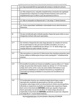 COOPERATIVA MISTA DOS PRODUTORES E PROCESSADORES ORGÂNICOS DA REGIÃO DA MANTIQUEIRA

       -   a.3. Seja associado fiel nas operações de compra e venda em comum;


       -   a.4. Não esteja incurso, naqueles impedimentos constantes da Legislação
           Cooperativista e dispostos no artigo 49 deste Estatuto, bem como nos
           impedimentos que se referir a grau de parentesco entre si;


       -   a.5. Não se enquadre no disposto do § 1º do artigo 17 deste Estatuto;


       -   a.6. Tenha capacidade, habilidade e idoneidade moral, administrativa e
           financeira.



b)     -   Só seja considerada apta à eleição aquelas chapas das quais todos os seus
           integrantes tenham sido assim aprovados.



§ 1º   -   Os membros integrantes de cada chapa deverão ser votados em termos
           de sua aprovação ou não, por esse Conselho Consultivo, um a um, e
           sempre segundo o estabelecido nas alíneas "a" e "b" deste artigo, cuja
           votação deverá ser pelo método "secreto".


§ 2°   -   São necessários, os votos de 2/3 (dois terços) dos membros presentes, para
           tornar válidas as deliberações de que trata o parágrafo 1° imediatamente
           anterior.



§ 3º   -   O Conselho Consultivo só iniciará os trabalhos a que se refere o § 1º deste
           artigo, de posse das informações citadas nas alíneas "a" e "b" do mesmo
           artigo, bem como, se for o caso, de outros dados informativos e que
           porventura estabeleçam as condições favoráveis ou impeditivas ao
           associado que deseja candidatar-se aos postos de Conselheiros da
           CMPPORM.



§ 4º   -   O Coordenador Geral ou seu substituto legal, deverá logo a seguir à
           apuração dos resultados da aprovação ou não dos currículos que
           compõem cada chapa, emitir um documento em 3(três) vias de igual teor,
           oficiando os respectivos resultados aos titulares das respectivas chapas,
           bem como à Secretaria da CMPPORM; sendo que, àquelas chapas que
           forem aprovadas nos termos da alínea "b" deste artigo, deverão ser
           registradas na Secretaria da CMPPORM, atendendo-se para tal, o disposto
           no artigo 89, § 1°, inciso I deste Estatuto.
              Rua Fausto Resende de Sousa, 143, Centro, Gonçalves - Minas Gerais, CEP 36680-000
                Fone: (0XX35)-1654.1453 – E-mail: goncalves@organicosdamantiqueira.com.br
 