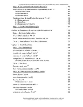 COOPERATIVA MISTA DOS PRODUTORES E PROCESSADORES ORGÂNICOS DA REGIÃO DA MANTIQUEIRA

  Seção III - Das Demais Áreas Funcionais de Direção                                                  45
  função do titular da área de administração e finanças - Art. 61°                                    45
    divisão administrativa                                                                            46
    divisão de finanças                                                                               46
    divisão de compras                                                                                47
  função do titular da área Técnica/Operacional - Art. 62°                                            48
    divisão agropecuária                                                                              48
    divisão de lojas                                                                                  48
    divisão operacional/industrial                                                                    49
  Seção IV - Das Ausências e Delegações                                                               51

Capítulo IX - Da estrutura de representação do quadro social                                          52
  Seção I - Do Conselho Consultivo                                                                    52
  O Conselho Consultivo - Art. 65°                                                                    52
  Poder deliberativo do Conselho Consultivo - Art. 70°                                                55
  Seção II - Do(s) Delegado(s) por Grupos Seccionais                                                  57

Capítulo X - Da Estrutura Fiscal                                                                      58
  Seção I - Do Conselho Fiscal                                                                        58
  constituição do conselho fiscal - Art.73°                                                           58
  reuniões do conselho fiscal - Art. 74°                                                              58
  vacância do conselho fiscal - Art. 75°                                                              59
  competência do conselho fiscal - Art. 76°                                                           59
    contratação serv.técnicos - conselho fiscal - §único                                              59
  Seção II - Dos Livros                                                                               59
  livros em geral - Art.77°                                                                           59
  livro matrícula dos associados - Art.78°                                                            60
  Seção III - Do Balanço, Sobras, Perdas e Fundos                                                     60
  balanço geral - Art.79°                                                                             60
  cobertura dos custos - Art.80°                                                                      60
  fundos - Art.81°                                                                                    60
    rateio das sobras - § único                                                                       61
  reversão a favor dos fundos - Art.82°                                                               61
  perdas do exercício - Art.84°                                                                       61
    rateio das perdas - § único                                                                       61
  criação de outros fundos - Art.85°                                                                  62


                  Rua Fausto Resende de Sousa, 143, Centro, Gonçalves - Minas Gerais, CEP 36680-000
                    Fone: (0XX35)-1654.1453 – E-mail: goncalves@organicosdamantiqueira.com.br
 