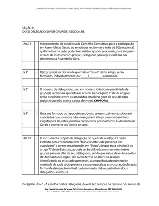 COOPERATIVA MISTA DOS PRODUTORES E PROCESSADORES ORGÂNICOS DA REGIÃO DA MANTIQUEIRA




SEÇÃO II
DO(S) DELEGADO(S) POR GRUPO(S) SECCIONAIS


Art.71   -   Independente, da existência do Conselho Consultivo, para a participação
             em Assembléias Gerais, os associados residentes a mais de 50(cinqüenta)
             quilômetros da sede, poderão constituir grupos seccionais, para elegerem
             através de instrumentos próprio, delegados para representá-los em
             determinada Assembléia Geral.



§ 1°     -   O(s) grupo(s) seccionais de que trata o “caput” deste artigo, serão
             formados, individualmente, por ____ (________) associados.



§ 2°     -   O número de delegado(s), será em número idêntico à quantidade de
             grupo(s) seccionais apurados de acordo ao parágrafo 1° deste artigo e
             serão escolhidos entre os associados em pleno gozo de seus direitos
             sociais e que não exerça cargos eletivo na CMPPORM.



§ 3°     -   Uma vez formado o(s) grupo(s) seccionais, se eventualmente, sobrarem
             associados que somados não conseguirem atingir o número mínimo
             exigido para tal, estes, poderão comparecer pessoalmente às Assembléias
             Gerais e exercer o seu direito de voto.



Art.72   -   O instrumento próprio de delegação de que trata o artigo 71 deste
             Estatuto, será entendido como “folha(s) solta(s) de presença dos
             associados” a serem encadernadas em “livros”, de que trata o inciso X do
             artigo 77 deste Estatuto, as quais serão utilizadas nas reuniões desses
             grupos para escolha de seus delegados, sendo que nelas, deverão, constar
             das formalidades legais, tais como: termo de abertura, relação
             identificando os associados presentes, acompanhada do número de
             matrícula de cada sócio presente e suas respectivas assinaturas, declaração
             formal de delegação no final do documento, data e, assinatura do(s)
             delegado(s) eleito(s).).


Parágrafo Único - A escolha destes Delegados, deverá ser, sempre no decurso dos meses de
                Rua Fausto Resende de Sousa, 143, Centro, Gonçalves - Minas Gerais, CEP 36680-000
                  Fone: (0XX35)-1654.1453 – E-mail: goncalves@organicosdamantiqueira.com.br
 