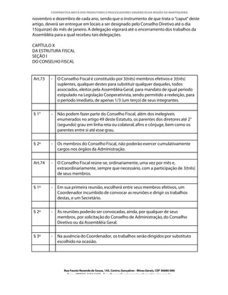 COOPERATIVA MISTA DOS PRODUTORES E PROCESSADORES ORGÂNICOS DA REGIÃO DA MANTIQUEIRA

novembro e dezembro de cada ano, sendo que o instrumento de que trata o “caput” deste
artigo, deverá ser entregue em locais a ser designado pelo Conselho Diretivo até o dia
15(quinze) do mês de janeiro. A delegação vigorará até o encerramento dos trabalhos da
Assembléia para a qual recebeu tais delegações.

CAPÍTULO X
DA ESTRUTURA FISCAL
SEÇÃO I
DO CONSELHO FISCAL


Art.73   -   O Conselho Fiscal é constituído por 3(três) membros efetivos e 3(três)
             suplentes, qualquer destes para substituir qualquer daqueles, todos
             associados, eleitos pela Assembléia Geral, para mandato de igual período
             estipulado na Legislação Cooperativista, sendo permitido a reeleição, para
             o período imediato, de apenas 1/3 (um terço) de seus integrantes.


§ 1°     -   Não podem fazer parte do Conselho Fiscal, além dos inelegíveis
             enumerados no artigo 49 deste Estatuto, os parentes dos diretores até 2°
             (segundo) grau em linha reta ou colateral, afins e cônjuge, bem como os
             parentes entre si até esse grau.


§ 2º     -   Os membros do Conselho Fiscal, não poderão exercer cumulativamente
             cargos nos órgãos da Administração.


Art.74   -   O Conselho Fiscal reúne-se, ordinariamente, uma vez por mês e,
             extraordinariamente, sempre que necessário, com a participação de 3(três)
             de seus membros.


§ 1º     -   Em sua primeira reunião, escolherá entre seus membros efetivos, um
             Coordenador incumbido de convocar as reuniões e dirigir os trabalhos
             destas, e um Secretário.


§ 2º     -   As reuniões poderão ser convocadas, ainda, por qualquer de seus
             membros, por solicitação do Conselho de Administração, do Conselho
             Diretivo ou da Assembléia Geral.


§ 3º     -   Na ausência do Coordenador, os trabalhos serão dirigidos por substituto
             escolhido na ocasião.




                Rua Fausto Resende de Sousa, 143, Centro, Gonçalves - Minas Gerais, CEP 36680-000
                  Fone: (0XX35)-1654.1453 – E-mail: goncalves@organicosdamantiqueira.com.br
 