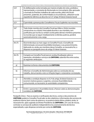 COOPERATIVA MISTA DOS PRODUTORES E PROCESSADORES ORGÂNICOS DA REGIÃO DA MANTIQUEIRA

§ 4º     -   As deliberações serão tomadas por maioria simples de votos, proibida a
             representação, e constarão de Ata lavrada no Livro próprio, lida, aprovada
             e assinada ao final dos trabalhos de cada reunião, pelos três fiscais
             presentes, podendo, de conformidade as circunstâncias, utilizarem-se de
             expediente idêntico ao descrito no § 3° artigo 39 deste Estatuto Social


§ 5º     -   É permitida a presença dos Conselheiros Fiscais Suplentes nas reuniões.


§ 6°     -   Todo titular membro do Conselho Fiscal que faltar a 3(três) reuniões
             consecutivas ou a 6(seis) intercalada durante o seu mandato, sem
             justificativa por escrita ou verbal e aceita pelos demais membros presentes
             na reunião que se seguir imediatamente à referida ausência, perderá
             automaticamente o seu cargo.


Art.75   -   Ocorrendo duas ou mais vagas no Conselho Fiscal, o Conselho de
             Administração convocará Assembléia Geral para o seu preenchimento.
             Aplicando-se, ainda, aos membros desse Conselho, se necessário for, o
             disposto no parágrafo único do artigo 35 deste Estatuto.


Art.76   -   Compete ao Conselho Fiscal exercer assídua fiscalização sobre as
             operações, atividades e serviços da CMPPORM, cabendo-lhe entre outras,
             as seguintes atribuições:


   a)        Examinar os livros e documentos da CMPPORM;


   b)        Informar o Conselho de Administração sobre as conclusões de seu
             trabalho, denunciando a este as infrações legais e estatutárias constatadas.


   c)        Atendida a condição disposta no § 2º do artigo 26 deste Estatuto e se
             ocorrem motivos graves e urgentes, convocar Assembléia Geral,
             comunicando, se necessário, às autoridades competentes.


   d)        Emitir e apresentar à Assembléia Geral, o Parecer sobre as demonstrações
             contábeis da CMPPORM.

Parágrafo Único - Para os exames e verificações dos livros, contas e documentos da
CMPPORM, poderá o Conselho Fiscal valer-se dos relatórios e informações dos serviços da
auditoria interna, bem como da externa e, na ausência desta última, poderá, ainda, se
necessário for, após sugestão ao Diretor Presidente da CMPPORM e, em caso de recusa,
contratar os serviços de auditoria independente e/ou assessoramento de técnico
especializado, cujas despesas correrão por conta da CMPPORM.

                Rua Fausto Resende de Sousa, 143, Centro, Gonçalves - Minas Gerais, CEP 36680-000
                  Fone: (0XX35)-1654.1453 – E-mail: goncalves@organicosdamantiqueira.com.br
 