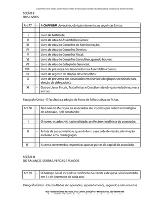 COOPERATIVA MISTA DOS PRODUTORES E PROCESSADORES ORGÂNICOS DA REGIÃO DA MANTIQUEIRA

SEÇÃO II
DOS LIVROS.

Art.77    -   A CMPPORM deverá ter, obrigatoriamente, os seguintes Livros:


    I     -   Livro de Matrícula;
   II     -   Livro de Atas de Assembléias Gerais;
  III     -   Livro de Atas do Conselho de Administração;
  IV      -   Livro de Atas do Conselho Diretivo;
   V      -   Livro de Atas do Conselho Fiscal;
  VI      -   Livro de Atas do Conselho Consultivo, quando houver;
  VII     -   Livro de Atas do Colegiado Gerencial;
 VIII     -   Livro de presença dos Associados nas Assembléias Gerais;
  IX      -   Livro de registro de chapas dos conselhos;
   X      -   Livro de presença dos Associados em reuniões de grupos seccionais para
              eleição de delegado(s);
  XI      -   Outros Livros Fiscais, Trabalhistas e Contábeis de obrigatoriedade expressa
              em Lei.

Parágrafo Único - É facultada a adoção de livros de folhas soltas ou fichas.

Art.78    -   No Livro de Matrícula, os associados são inscritos por ordem cronológica
              de admissão, nele constando:


    I     -   O nome, estado civil, nacionalidade, profissão e residência do associado;


   II     -   A data de sua admissão e, quando for o caso, a de demissão, eliminação,
              exclusão e/ou reintegração.


  III     -   A conta corrente das respectivas quotas-partes do capital do associado.


SEÇÃO III
DO BALANÇO, SOBRAS, PERDAS E FUNDOS


Art.79    -   O Balanço Geral, incluído o confronto da receita e despesa, será levantado
              em 31 de dezembro de cada ano.

Parágrafo Único - Os resultados são apurados, separadamente, segundo a natureza das
                 Rua Fausto Resende de Sousa, 143, Centro, Gonçalves - Minas Gerais, CEP 36680-000
                   Fone: (0XX35)-1654.1453 – E-mail: goncalves@organicosdamantiqueira.com.br
 