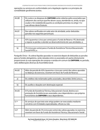 COOPERATIVA MISTA DOS PRODUTORES E PROCESSADORES ORGÂNICOS DA REGIÃO DA MANTIQUEIRA

operações ou serviços em conformidade com a legislação vigente e os princípios de
contabilidade geralmente aceitos.


Art.80   -   Os custos e as despesas da CMPPORM serão cobertas pelos associados que
             utilizarem dos serviços que lhe deram causa, atendendo-se, ainda, no que
             couber e for estabelecido quanto as condições previstas no artigo 13 e
             suas alíneas deste Estatuto.


Art.81   -   Das sobras verificadas em cada setor de atividade, serão deduzidas
             parcelas nos seguintes percentuais:


   a)        45% (quarenta e cinco por cento) para o Fundo de Reserva -FR, destinado
             a reparar as perdas e atender ao desenvolvimento de suas atividades, e;


   b)        5% (cinco por cento) para o Fundo de Assistência Técnica Educacional e
             Social FATES, e.

Parágrafo Único - As sobras líquidas apuradas no exercício depois de deduzidas as parcelas
para os fundos obrigatórios, serão rateadas entre os associados em partes diretamente
proporcionais às suas operações de compras e vendas em comum da CMPPORM, no período,
salvo deliberações diversas da Assembléia Geral.


Art.82   -   Além da parcela de 45% (quarenta e cinco por cento) das sobras apuradas
             no Balanço do exercício, revertem em favor do Fundo de Reserva:


   a)        Os créditos não reclamados pelos associados, decorridos 3(três) anos e,.


   b)        Os auxílios e doações sem destinação especial.


Art.83   -   O Fundo de Assistência Técnica, Educacional e Social, destina-se à
             prestação de Assistência aos associados, seus dependentes e aos próprios
             funcionários da CMPPORM e seus dependentes.


§ 1º     -   Os serviços de que trata este artigo podem ser executados mediante
             convênio com Entidades especializadas, oficiais ou não.


§ 2º     -   Além da parcela de 5% (cinco por cento) das sobras apuradas no exercício,
             revertem em favor do Fundo de Assistência Técnica, Educacional e Social:


                Rua Fausto Resende de Sousa, 143, Centro, Gonçalves - Minas Gerais, CEP 36680-000
                  Fone: (0XX35)-1654.1453 – E-mail: goncalves@organicosdamantiqueira.com.br
 