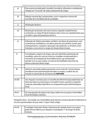 COOPERATIVA MISTA DOS PRODUTORES E PROCESSADORES ORGÂNICOS DA REGIÃO DA MANTIQUEIRA

    a)        Documento emitido pelo Conselho Consultivo, oficiando o resultado da
              votação ao “Currículo” de cada componente da chapa:


    b)        Relação nominal dos componentes, com o respectivo número de
              inscrição do Livro Matrícula da sociedade;


    c)        Declaração de bens;


    d)        Declaração atestando, não estar incurso, naqueles impedimentos
              constantes no artigo 49 deste Estatuto, bem como nos impedimentos que
              se referir a grau de parentesco entre si.


    e)        Indicação de 2(dois) associados, também, sem laços de parentesco, com
              os pretensos candidatos e, em pleno gozo de seus direitos sociais, para
              acompanharem a votação e apuração, não podendo, no entanto, estes
              indicados concorrerem a cargos de eleição determinada.


   II     -   Formalizado o registro da chapa, não será admitida substituição de
              candidato, salvo em caso de morte ou invalidez comprovada até o
              momento da instalação da Assembléia Geral, cuja substituição
              atender-se-á no que couber, as mesmas formalidades descritas nas
              alíneas anteriores deste artigo.


  III     -   Nenhum associado poderá apresentar-se em mais de 1(uma) chapa e
              prevalecerá para apresentação de todas as chapas, a ordem de sua
              entrada no protocolo da Secretaria da CMPPORM.


Art.90    -   A(s) chapa(s) inscrita(s) para o Conselho de Administração poderá(ão) ser
              diversa(s) da(s) inscrita(s) para o Conselho Fiscal e, quando a chapa for
              conjunta, deverá(ão) especificar os componentes para administração e
              fiscal.


Art.91    -   Da impugnação do registro da chapa, caberá recurso para a Assembléia
              Geral de eleição ordinária;

Parágrafo Único - Ao instalar-se a Assembléia Geral, deverá a mesma decidir inicialmente os
recursos apresentados, de que trata o “caput” deste artigo.

Art.92    -   O sufrágio é pessoal e direto. O processo de votação dever-se-á seguir
              pelas formas idênticas ao disposto no parágrafo 1° do artigo 39 deste
              Estatuto.

                 Rua Fausto Resende de Sousa, 143, Centro, Gonçalves - Minas Gerais, CEP 36680-000
                   Fone: (0XX35)-1654.1453 – E-mail: goncalves@organicosdamantiqueira.com.br
 