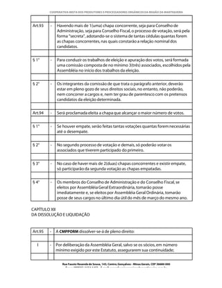 COOPERATIVA MISTA DOS PRODUTORES E PROCESSADORES ORGÂNICOS DA REGIÃO DA MANTIQUEIRA



Art.93   -   Havendo mais de 1(uma) chapa concorrente, seja para Conselho de
             Administração, seja para Conselho Fiscal, o processo de votação, será pela
             forma “secreta”, adotando-se o sistema de tantas cédulas quantas forem
             as chapas concorrentes, nas quais constarão a relação nominal dos
             candidatos.


§ 1°     -   Para conduzir os trabalhos de eleição e apuração dos votos, será formada
             uma comissão composta de no mínimo 3(três) associados, escolhidos pela
             Assembléia no início dos trabalhos da eleição.


§ 2°     -   Os integrantes da comissão de que trata o parágrafo anterior, deverão
             estar em pleno gozo de seus direitos sociais, no entanto, não poderão,
             nem concorrer a cargos e, nem ter grau de parentesco com os pretensos
             candidatos da eleição determinada.


Art.94   -   Será proclamada eleita a chapa que alcançar o maior número de votos.


§ 1°     -   Se houver empate, serão feitas tantas votações quantas forem necessárias
             até o desempate.


§ 2°     -   No segundo processo de votação e demais, só poderão votar os
             associados que tiverem participado do primeiro.


§ 3°     -   No caso de haver mais de 2(duas) chapas concorrentes e existir empate,
             só participarão da segunda votação as chapas empatadas.


§ 4°     -   Os membros do Conselho de Administração e do Conselho Fiscal, se
             eleitos por Assembléia Geral Extraordinária, tomarão posse
             imediatamente e, se eleitos por Assembléia Geral Ordinária, tomarão
             posse de seus cargos no último dia útil do mês de março do mesmo ano.

CAPÍTULO XII
DA DISSOLUÇÃO E LIQUIDAÇÃO


Art.95   -   A CMPPORM dissolver-se-á de pleno direito:


  I      -   Por deliberação da Assembléia Geral, salvo se os sócios, em número
             mínimo exigido por este Estatuto, assegurarem sua continuidade;


                Rua Fausto Resende de Sousa, 143, Centro, Gonçalves - Minas Gerais, CEP 36680-000
                  Fone: (0XX35)-1654.1453 – E-mail: goncalves@organicosdamantiqueira.com.br
 