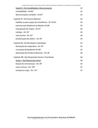 COOPERATIVA MISTA DOS PRODUTORES E PROCESSADORES ORGÂNICOS DA REGIÃO DA MANTIQUEIRA

  Seção IV - Da Contabilidade e Demonstrações                                                         62
  contabilidade - Art.86°                                                                             62
  demonstrações contábeis - Art.87°                                                                   62

Capítulo XI - Do Processo Eleitoral                                                                   62
  habilitar-se para cargos de conselheiros - §2° Art.81                                               62
  processo que obedecem as eleições Art.89                                                            63
  impugnação de chapas - Art.91°                                                                      64
  sufrágio - Art. 92°                                                                                 64
  voto secreto - Art. 93°                                                                             64
  proclamação dos eleitos - Art. 94°                                                                  64

Capítulo XII - Da Dissolução e Liquidação                                                             65
  dissolução da cooperativa - Art. 95°                                                                65
  nomeação de liquidante-Art.96°                                                                      65
  destinação dos fundos indivisíveis - Art. 98                                                        66

Capítulo XIII - Das Disposições Gerais e Transitórias                                                 66
  Seção I - Das Disposições Gerais                                                                    66
  fixação de remuneração - Art. 99°                                                                   66
  casos omissos - Art. 100°                                                                           67
  entrada em vigor - Art. 101°                                                                        67




                  Rua Fausto Resende de Sousa, 143, Centro, Gonçalves - Minas Gerais, CEP 36680-000
                    Fone: (0XX35)-1654.1453 – E-mail: goncalves@organicosdamantiqueira.com.br
 