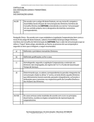 COOPERATIVA MISTA DOS PRODUTORES E PROCESSADORES ORGÂNICOS DA REGIÃO DA MANTIQUEIRA

CAPÍTULO XIII
DAS DISPOSIÇÕES GERAIS E TRANSITÓRIAS
SEÇÃO I
DAS DISPOSIÇÕES GERAIS


Art.99   -   De acordo com o artigo 40 deste Estatuto, em seu inciso IV, compete à
             Assembléia Geral a fixação de remuneração dos Diretores membros do
             Conselho Diretivo da CMPPORM, entendendo-se o termo "remuneração"
             em seu sentido próprio, isto é, designativo do total dos numerários
             correspondentes.


Parágrafo Único - De acordo com o que estabelece a Legislação Cooperativista, bem como o
inciso IV do artigo 40 deste Estatuto, caberá à Assembléia Geral que eleger Diretores
membros do Conselho de Administração da CMPPORM, fixar o valor de remuneração a que se
refere o "Caput" deste artigo, atendendo, ao fixá-la, ao processo de sua composição e
segundo os itens que o integram, a seguir enumerados:

   a)        Definindo o pró-labore mensal dos Diretores:


   b)        Definindo gratificações, se for o caso;


   c)        Homologando, segundo a Legislação Cooperativista, a extensão aos
             Diretores não-empregados, do regime de F.G.T.S. (Fundo de Garantia por
             Tempo de Serviço);


   d)        Determinando que, os valores correspondentes às parcelas integrantes da
             remuneração citada na alínea "a" acima, só terão direito aqueles Diretores
             que efetivamente tiverem exercido, pessoal e integralmente, as funções e
             atribuições para si previstas nos respectivos perfis do Conselho Diretivo e
             dos titulares das Diretorias.




Art100   -   Os casos omissos serão resolvidos de acordo com a Lei e os princípios
             doutrinários, ouvidos os órgãos competentes de representação do
             cooperativismo.




                Rua Fausto Resende de Sousa, 143, Centro, Gonçalves - Minas Gerais, CEP 36680-000
                  Fone: (0XX35)-1654.1453 – E-mail: goncalves@organicosdamantiqueira.com.br
 