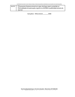 COOPERATIVA MISTA DOS PRODUTORES E PROCESSADORES ORGÂNICOS DA REGIÃO DA MANTIQUEIRA

Art101   -   O presente Estatuto entrará em vigor, tão logo sejam cumpridas as
             formalidades de aprovação, registro na JUCEMG e publicidade através de
             jornal.

                              Gonçalves – Minas Gerais ___.___.2008




                Rua Fausto Resende de Sousa, 143, Centro, Gonçalves - Minas Gerais, CEP 36680-000
                  Fone: (0XX35)-1654.1453 – E-mail: goncalves@organicosdamantiqueira.com.br
 
