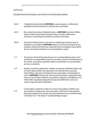 COOPERATIVA MISTA DOS PRODUTORES E PROCESSADORES ORGÂNICOS DA REGIÃO DA MANTIQUEIRA



CAPÍTULO II

DO OBJETIVO INSTITUCIONAL, DAS POLÍTICAS E ESTRATÉGIAS GERAIS.




Art.4º   -    O objetivo Institucional da CMPPORM é a preservação e a melhoria da
              qualidade de vida econômica e social de seus associados.


Art.5º   -    No cumprimento dessa finalidade básica, a CMPPORM terá como Política
              Geral, a prática do princípio da ajuda mútua, visando a defesa dos
              interesses e à promoção econômico-social dos associados.


Art.6º   -    À luz dessa Política Geral, e com base na colaboração recíproca que se
              obrigam os associados a CMPPORM poderá, como forma precípua de sua
              atuação o desenvolvimento das seguintes linhas estratégicas, para efeitos
              de sua numeração, distribuem-se nos parágrafos a seguir:



§ 1º     -    Transportar, do local de produção para as suas dependências; bem como
              do local de suas dependências para os armazéns, pontos de distribuição ou
              de vendas, os produtos agrícolas orgânicos produzidos e ou processados
              por seus associados;

§ 2º     -    Receber, beneficiar, padronizar, embalar, armazenar (mediante registro de
              armazém geral e prática das operações correspondentes), processar,
              industrializar, expurgar a produção de seus associados, armazenadas ou
              não na CMPPORM, inclusive dar tratamento fitosanitário, respeitando para
              tanto as normas legais relativas aos produtos orgânicos, insculpidas na Lei
              10831/2003, regulamentada pelo Decreto 6323/2007; bem como nas
              normas impostas pela Certificadora


              Comercializar, mediante vendas em comum de produtos colhidos e/ou
§ 3º          processados, entregues por seus associados, incluindo-se todas aquelas
              operações próprias aos serviços de comercialização em seu sentido amplo
              e indicado no § 1º do artigo 7º, Capítulo III logo a seguir;




                 Rua Fausto Resende de Sousa, 143, Centro, Gonçalves - Minas Gerais, CEP 36680-000
                   Fone: (0XX35)-1654.1453 – E-mail: goncalves@organicosdamantiqueira.com.br
 