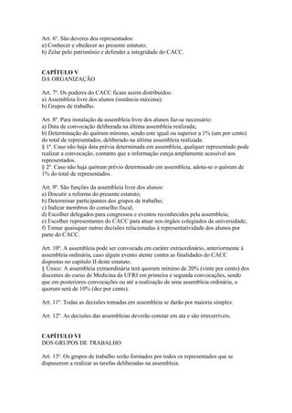 Art. 6º. São deveres dos representados:
a) Conhecer e obedecer ao presente estatuto;
b) Zelar pelo patrimônio e defender a integridade do CACC.


CAPÍTULO V
DA ORGANIZAÇÃO

Art. 7º. Os poderes do CACC ficam assim distribuídos:
a) Assembleia livre dos alunos (instância máxima);
b) Grupos de trabalho.

Art. 8º. Para instalação da assembleia livre dos alunos faz-se necessário:
a) Data de convocação deliberada na última assembleia realizada;
b) Determinação do quórum mínimo, sendo este igual ou superior a 1% (um por cento)
do total de representados, deliberado na última assembleia realizada.
§ 1º. Caso não haja data prévia determinada em assembleia, qualquer representado pode
realizar a convocação, contanto que a informação esteja amplamente acessível aos
representados.
§ 2º. Caso não haja quórum prévio determinado em assembleia, adota-se o quórum de
1% do total de representados.

Art. 9º. São funções da assembleia livre dos alunos:
a) Discutir a reforma do presente estatuto;
b) Determinar participantes dos grupos de trabalho;
c) Indicar membros do conselho fiscal;
d) Escolher delegados para congressos e eventos reconhecidos pela assembleia;
e) Escolher representantes do CACC para atuar nos órgãos colegiados da universidade;
f) Tomar quaisquer outras decisões relacionadas à representatividade dos alunos por
parte do CACC.

Art. 10º. A assembleia pode ser convocada em caráter extraordinário, anteriormente à
assembleia ordinária, caso algum evento atente contra as finalidades do CACC
dispostas no capítulo II deste estatuto.
§ Único: A assembleia extraordinária terá quorum mínimo de 20% (vinte por cento) dos
discentes do curso de Medicina da UFRJ em primeira e segunda convocações, sendo
que em posteriores convocações ou até a realização de uma assembleia ordinária, o
quorum será de 10% (dez por cento).

Art. 11º. Todas as decisões tomadas em assembleia se darão por maioria simples.

Art. 12º. As decisões das assembleias deverão constar em ata e são irrecorríveis.


CAPÍTULO VI
DOS GRUPOS DE TRABALHO

Art. 13º. Os grupos de trabalho serão formados por todos os representados que se
dispuserem a realizar as tarefas deliberadas na assembleia.
 