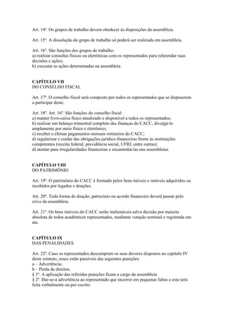 Art. 14º. Os grupos de trabalho devem obedecer às disposições da assembleia.

Art. 15º. A dissolução do grupo de trabalho só poderá ser realizada em assembleia.

Art. 16º. São funções dos grupos de trabalho:
a) realizar consultas físicas ou eletrônicas com os representados para referendar suas
decisões e ações;
b) executar as ações determinadas na assembleia.


CAPÍTULO VII
DO CONSELHO FISCAL

Art. 17º. O conselho fiscal será composto por todos os representados que se dispuserem
a participar deste.

Art. 18º. Art. 16º. São funções do conselho fiscal:
a) manter livro-caixa físico atualizado e disponível a todos os representados;
b) realizar um balanço trimestral completo das finanças do CACC, divulgá-lo
amplamente por meio físico e eletrônico;
c) receber e efetuar pagamentos mensais rotineiros do CACC;
d) regularizar e cuidar das obrigações jurídico-financeiras frente às instituições
competentes (receita federal, previdência social, UFRJ, entre outras);
d) atentar para irregularidades financeiras e encaminhá-las nas assembleias.


CAPÍTULO VIII
DO PATRIMÔNIO

Art. 19º. O patrimônio do CACC é formado pelos bens móveis e imóveis adquiridos ou
recebidos por legados e doações.

Art. 20º. Toda forma de doação, patrocínio ou acordo financeiro deverá passar pelo
crivo da assembleia.

Art. 21º. Os bens imóveis do CACC serão inalienáveis salvo decisão por maioria
absoluta de todos acadêmicos representados, mediante votação nominal e registrada em
ata.


CAPÍTULO IX
DAS PENALIDADES

Art. 22º. Caso os representados descumpram os seus deveres dispostos no capítulo IV
deste estatuto, esses estão passíveis das seguintes punições:
a – Advertência;
b – Perda de direitos.
§ 1º. A aplicação das referidas punições ficam a cargo da assembleia.
§ 2º. Dar-se-á advertência ao representado que incorrer em pequenas faltas e esta será
feita verbalmente ou por escrito.
 