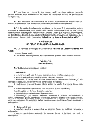10
§ 2º Nas fases de contestação e/ou recurso, serão permitidos todos os meios de
provas materiais e/ou testemunhais na defesa do associado incurso em processo de
desligamento.
§ 3º Não participará da Comissão de Julgamento, associados que tenham qualquer
vínculo de parentesco com o associado incurso em processo de desligamento.
§ 4º A Comissão de Julgamento constituída na forma do § 1º deste artigo, editará
Relatório de sua decisão e, dará conhecimento ao associado arrolado no processo, o qual
será motivo de elaboração de Resolução do Conselho Diretor que, no prazo, improrrogável,
de dez (10) dias da data do seu recebimento determinará o arquivamento do processo ou o
desligamento do associado dos quadros do Instituto de Desenvolvimento Pro VASF.
CAPÍTULO VIII
DA PERDA DA CONDIÇÃO DE ASSOCIADO
Art. 12. Perde-se a condição de Associado ao Instituto de Desenvolvimento Pro
VASF:
I – por motivo de morte;
II – por motivo de desligamento do Associado dos quadros desta referida entidade.
CAPÍTULO IX
DO PATRIMÔNIO
Art. 13. Constituem receitas do Instituto:
I – Ordinárias:
a) remuneração pelo uso de marca ou expressão ou sinal de propaganda;
b) remuneração pela concessão e uso de marcas e patentes;
c) resultados de fundos financeiros de investimentos destinados à manutenção dos
serviços de pesquisas, desenvolvimento tecnológico e inovações;
d) rendimentos provenientes dos títulos, ações ou papéis financeiros de que seja
titular;
e) outros rendimentos próprios de suas atividades ou dos seus bens;
f) contribuições em dinheiro dos colaboradores;
g) contribuições sociais mensais dos associados;
h) remuneração por serviços prestados referentes a contratos administrativos e
outros, contratos de gestão, acordos ou convênios e, similares a estes, com órgãos públicos,
empresas, entidades da sociedade civil ou outras pessoas jurídicas ou físicas, nacionais e
estrangeiras;
II – Extraordinárias:
a) doações, auxílios e subvenções por pessoas físicas ou jurídicas nacionais e
estrangeiras;
b) outras contribuições eventuais de pessoas físicas ou jurídicas, nacionais e
estrangeiras.
 