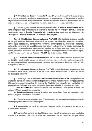 11
§ 1º O Instituto de Desenvolvimento Pro VASF aplicará integralmente suas rendas,
recursos e eventuais resultados operacionais na manutenção e desenvolvimento dos
objetivos institucionais, obrigatoriamente, dentro do território nacional, ressalvando-se os
recursos originários de outros países, mediante acordos, convênios e contratos.
§ 2º Aos serviços a serem executados pelo Instituto de Desenvolvimento Pro VASF
será apropriado aos custos totais, o valor até o máximo de 3% (três por cento), a título de
contribuição para o Fundo Financeiro de Investimentos destinado às atividades de
“Pesquisas, Desenvolvimento Tecnológico e Inovações”.
Art. 14. O Instituto de Desenvolvimento Pro VASF não distribuirá qualquer parcela
de seu patrimônio ou de suas receitas a título de lucro ou participação dos resultados sociais,
entre seus associados, conselheiros, diretores, empregados ou doadores; podendo,
entretanto, remunerar os seus Diretores, que atuem efetivamente na gestão executiva da
entidade e, para aqueles que a ela prestam serviços específicos, respeitados em ambos os
casos, os valores praticados pelo mercado, na região correspondente a sua área de atuação,
conforme prerrogativa da Lei Federal nº 9.637, de 15 de maio de 1998.
§ 1º O Instituto de Desenvolvimento Pro VASF, não poderá receber qualquer tipo
de doação ou subvenção que possa comprometer sua independência e autonomia perante
os eventuais doadores ou colaboradores mediante subvenções (Lei 4.320 de 1964, art. 16,
Parágrafo único, art. 17).
§ 2º O Instituto de Desenvolvimento Pro VASF investirá todos os seus excedentes
financeiros nas suas próprias atividades, em razão de não ter finalidades lucrativas, na forma
da legislação aplicável.
§ 3º A alienação de bens do Instituto de Desenvolvimento Pro VASF dependerá de
avaliação prévia, por comissão nomeada pelo Conselho de Administração, composta de três
(3) membros não integrantes do quadro da Diretoria que poderão ser auxiliados por
especialistas na área e, mediante aprovação da Assembleia Geral, na seguinte ordem:
I – Para Bens Móveis: aprovação prévia pela Assembleia Geral por no mínimo, um
quinto (1/5) dos seus sócios regulares;
II – Para Bens Imóveis: aprovação prévia pela Assembleia Geral por no mínimo, dois
terços (2/3) dos seus sócios regulares.
§ 4º Ressalva-se ao disposto no § 3º deste artigo, as alienações em decorrência de
sentenças judiciais transitadas em julgado.
§ 5º A alienação se dará por permuta, doação, dação em pagamento, venda e,
liquidação do Instituto.
§ 6º As doações somente serão válidas se forem para fins sociais e/ou para entidades
sociais que tenham, pelo menos uma das finalidades sociais idênticas às que foram
 