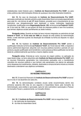 12
estabelecidas neste Estatuto para o Instituto de Desenvolvimento Pro VASF, ou para
entes públicos das Administrações Diretas de quaisquer dos entes federados brasileiros.
Art. 15. No caso de dissolução do Instituto de Desenvolvimento Pro VASF,
aprovada a extinção por decisão judicial ou pela Assembleia Geral convocada especialmente
para este fim, nos termos do art. 27 deste Estatuto, proceder-se-á o levantamento do seu
patrimônio que obrigatoriamente será destinado a outras instituições legalmente
constituídas, qualificadas como Organização Social - OS, na forma da Lei Federal nº 9.637,
de 15 de maio de 1998, ou que gozem do título de interesse público e sem fins lucrativos,
que tenham objetivos sociais semelhantes ao deste Instituto.
Parágrafo único. Quando se tratar de bens imóveis integrados ao patrimônio do Lei
Federal nº 9.637, de 15 de maio de 1998 por doação de ente público da Administração
Direta, a este retornará quando da dissolução da entidade na forma do disposto no caput
deste artigo.
Art. 16. Na hipótese do Instituto de Desenvolvimento Pro VASF perder a
qualificação instituída na forma da Lei Federal nº 9.637, de 15 de maio de 1998, o respectivo
acervo patrimonial disponível, adquirido com recursos públicos durante o período em que
perdurou aquela qualificação será transferido a outra pessoa jurídica qualificada nos termos
desta lei, preferencialmente que tenha o mesmo objetivo social.
Parágrafo único. Entende-se como recursos de origem pública, na aplicação do
caput deste artigo, os bens adquiridos pelo Instituto de Desenvolvimento Pro VASF com
os recursos financeiros apropriados nos instrumentos pactuados com a transferência
voluntária de recursos públicos e que tenham sido apropriados nos planos de aplicação
como despesas de investimentos, destarte, destinadas a compra de bens móveis ou imóveis
destinados a atenderem aos objetivos contratados.
CAPÍTULO X
DO REGIME FINANCEIRO
Art. 17. O exercício financeiro do Instituto de Desenvolvimento Pro VASF encerrar-
se-á no dia 31 de dezembro de cada ano.
Art. 18. As demonstrações contábeis anuais serão encaminhadas dentro dos
primeiros sessenta (60) dias do ano seguinte à Assembleia Geral, pelo Conselho de
Administração, para análise e aprovação, após ter sido submetida à apreciação e Parecer
do Conselho Fiscal e, posteriormente, ao Conselho Diretor.
CAPÍTULO XI
DOS LIVROS
Art. 19. O Instituto de Desenvolvimento Pro VASF, terá os seguintes livros:
I – de matrículas de Associados;
II – de Atas da Assembleia Geral;
 