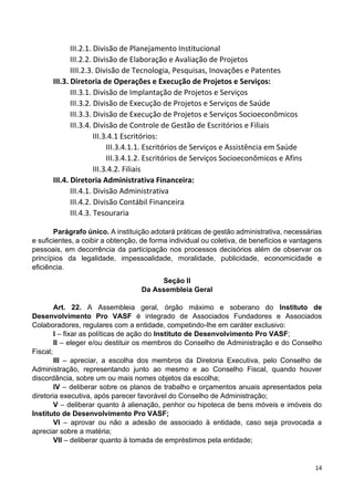14
III.2.1. Divisão de Planejamento Institucional
III.2.2. Divisão de Elaboração e Avaliação de Projetos
IIII.2.3. Divisão de Tecnologia, Pesquisas, Inovações e Patentes
III.3. Diretoria de Operações e Execução de Projetos e Serviços:
III.3.1. Divisão de Implantação de Projetos e Serviços
III.3.2. Divisão de Execução de Projetos e Serviços de Saúde
III.3.3. Divisão de Execução de Projetos e Serviços Socioeconômicos
III.3.4. Divisão de Controle de Gestão de Escritórios e Filiais
III.3.4.1 Escritórios:
III.3.4.1.1. Escritórios de Serviços e Assistência em Saúde
III.3.4.1.2. Escritórios de Serviços Socioeconômicos e Afins
III.3.4.2. Filiais
III.4. Diretoria Administrativa Financeira:
III.4.1. Divisão Administrativa
III.4.2. Divisão Contábil Financeira
III.4.3. Tesouraria
Parágrafo único. A instituição adotará práticas de gestão administrativa, necessárias
e suficientes, a coibir a obtenção, de forma individual ou coletiva, de benefícios e vantagens
pessoais, em decorrência da participação nos processos decisórios além de observar os
princípios da legalidade, impessoalidade, moralidade, publicidade, economicidade e
eficiência.
Seção II
Da Assembleia Geral
Art. 22. A Assembleia geral, órgão máximo e soberano do Instituto de
Desenvolvimento Pro VASF é integrado de Associados Fundadores e Associados
Colaboradores, regulares com a entidade, competindo-lhe em caráter exclusivo:
I – fixar as políticas de ação do Instituto de Desenvolvimento Pro VASF;
II – eleger e/ou destituir os membros do Conselho de Administração e do Conselho
Fiscal;
III – apreciar, a escolha dos membros da Diretoria Executiva, pelo Conselho de
Administração, representando junto ao mesmo e ao Conselho Fiscal, quando houver
discordância, sobre um ou mais nomes objetos da escolha;
IV – deliberar sobre os planos de trabalho e orçamentos anuais apresentados pela
diretoria executiva, após parecer favorável do Conselho de Administração;
V – deliberar quanto à alienação, penhor ou hipoteca de bens móveis e imóveis do
Instituto de Desenvolvimento Pro VASF;
VI – aprovar ou não a adesão de associado à entidade, caso seja provocada a
apreciar sobre a matéria;
VII – deliberar quanto à tomada de empréstimos pela entidade;
 
