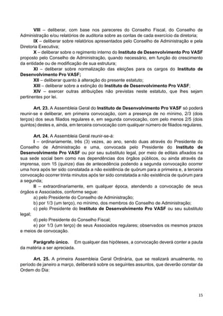 15
VIII – deliberar, com base nos pareceres do Conselho Fiscal, do Conselho de
Administração e/ou relatórios de auditoria sobre as contas de cada exercício da diretoria;
IX – deliberar sobre relatórios apresentados pelo Conselho de Administração e pela
Diretoria Executiva;
X – deliberar sobre o regimento interno do Instituto de Desenvolvimento Pro VASF
proposto pelo Conselho de Administração, quando necessário, em função do crescimento
da entidade ou de modificação de sua estrutura;
XI – deliberar sobre normalização das eleições para os cargos do Instituto de
Desenvolvimento Pro VASF;
XII – deliberar quanto à alteração do presente estatuto;
XIII – deliberar sobre a extinção do Instituto de Desenvolvimento Pro VASF;
XIV – exercer outras atribuições não previstas neste estatuto, que lhes sejam
pertinentes por lei.
Art. 23. A Assembleia Geral do Instituto de Desenvolvimento Pro VASF só poderá
reunir-se e deliberar, em primeira convocação, com a presença de no mínimo, 2/3 (dois
terços) dos seus filiados regulares e, em segunda convocação, com pelo menos 2/5 (dois
quintos) destes e, ainda, em terceira convocação com qualquer número de filiados regulares.
Art. 24. A Assembleia Geral reunir-se-á:
I – ordinariamente, três (3) vezes, ao ano, sendo duas através do Presidente do
Conselho de Administração e uma, convocada pelo Presidente do Instituto de
Desenvolvimento Pro VASF ou por seu substituto legal, por meio de editais afixados na
sua sede social bem como nas dependências dos órgãos públicos, ou ainda através da
imprensa, com 15 (quinze) dias de antecedência podendo a segunda convocação ocorrer
uma hora após ter sido constatada a não existência de quórum para a primeira e, a terceira
convocação ocorrer trinta minutos após ter sido constatada a não existência de quórum para
a segunda;
II – extraordinariamente, em qualquer época, atendendo a convocação de seus
órgãos e Associados, conforme segue:
a) pelo Presidente do Conselho de Administração;
b) por 1/3 (um terço), no mínimo, dos membros do Conselho de Administração;
c) pelo Presidente do Instituto de Desenvolvimento Pro VASF ou seu substituto
legal;
d) pelo Presidente do Conselho Fiscal;
e) por 1/3 (um terço) de seus Associados regulares; observados os mesmos prazos
e meios de convocação.
Parágrafo único. Em qualquer das hipóteses, a convocação deverá conter a pauta
da matéria a ser apreciada.
Art. 25. A primeira Assembleia Geral Ordinária, que se realizará anualmente, no
período de janeiro a março, deliberará sobre os seguintes assuntos, que deverão constar da
Ordem do Dia:
 