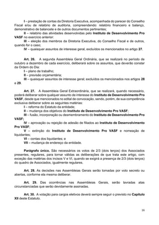 16
I – prestação de contas da Diretoria Executiva, acompanhada do parecer do Conselho
Fiscal e/ou de relatório de auditoria, compreendendo: relatório financeiro e balanço,
demonstrativo de balancete e de outros documentos pertinentes;
II – relatório das atividades desenvolvidas pelo Instituto de Desenvolvimento Pro
VASF no exercício anterior:
III – eleição dos membros da Diretoria Executiva, do Conselho Fiscal e de outros,
quando for o caso;
IV – quaisquer assuntos de interesse geral, excluídos os mencionados no artigo 27.
Art. 26. A segunda Assembleia Geral Ordinária, que se realizará no período de
outubro a dezembro de cada exercício, deliberará sobre os assuntos, que deverão constar
da Ordem do Dia:
I – plano de trabalho;
II – previsão orçamentária;
III – quaisquer assuntos de interesse geral; excluídos os mencionados nos artigos 28
e 29.
Art. 27. A Assembleia Geral Extraordinária, que se realizará, quando necessário,
poderá deliberar sobre qualquer assunto de interesse do Instituto de Desenvolvimento Pro
VASF, desde que mencionados no edital de convocação, sendo, porém, de sua competência
exclusiva deliberar sobre as seguintes matérias:
I – reforma do Estatuto da entidade;
II – mudança dos objetivos do Instituto de Desenvolvimento Pro VASF;
III – fusão, incorporação ou desmembramento do Instituto de Desenvolvimento Pro
VASF;
IV – aprovação ou rejeição de adesão de filiados ao Instituto de Desenvolvimento
Pro VASF;
V – extinção do Instituto de Desenvolvimento Pro VASF e nomeação de
liquidantes;
VI – contas dos liquidantes; e
VII – mudança de endereço da entidade.
Parágrafo único. São necessários os votos de 2/3 (dois terços) dos Associados
presentes, regulares, para tornar válidas as deliberações de que trata este artigo, com
exceção das matérias dos incisos V e VI, quando se exigirá a presença de 2/3 (dois terços)
do quadro de Associados, igualmente regulares.
Art. 28. As decisões nas Assembleias Gerais serão tomadas por voto secreto ou
abertas, conforme ela mesma deliberar.
Art. 29. Das ocorrências nas Assembleias Gerais, serão lavradas atas
circunstanciadas que serão devidamente assinadas.
Art. 30. A votação para cargos eletivos deverá sempre seguir o previsto no Capítulo
XII deste Estatuto.
 