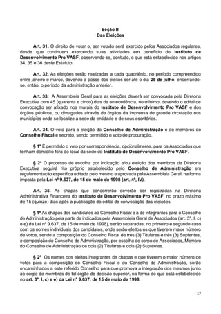 17
Seção III
Das Eleições
Art. 31. O direito de votar e, ser votado será exercido pelos Associados regulares,
desde que continuem exercendo suas atividades em benefício do Instituto de
Desenvolvimento Pro VASF, observando-se, contudo, o que está estabelecido nos artigos
34, 35 e 36 deste Estatuto.
Art. 32. As eleições serão realizadas a cada quadriênio, no período compreendido
entre janeiro e março, devendo a posse dos eleitos ser até o dia 25 de julho, encerrando-
se, então, o período da administração anterior.
Art. 33. A Assembleia Geral para as eleições deverá ser convocada pela Diretoria
Executiva com 45 (quarenta e cinco) dias de antecedência, no mínimo, devendo o edital de
convocação ser afixado nos murais do Instituto de Desenvolvimento Pro VASF e dos
órgãos públicos, ou divulgados através de órgãos da imprensa de grande circulação nos
municípios onde se localize a sede da entidade e de seus escritórios.
Art. 34. O voto para a eleição do Conselho de Administração e de membros do
Conselho Fiscal é secreto, sendo permitido o voto de procuração.
§ 1º É permitido o voto por correspondência, opcionalmente, para os Associados que
tenham domicílio fora do local da sede do Instituto de Desenvolvimento Pro VASF.
§ 2º O processo de escolha por indicação e/ou eleição dos membros da Diretoria
Executiva seguirá rito próprio estabelecido pelo Conselho de Administração em
regulamentação específica editada pelo mesmo e aprovada pela Assembleia Geral, na forma
imposta pela Lei nº 9.637, de 15 de maio de 1998 (art. 4º, IV).
Art. 35. As chapas que concorrerão deverão ser registradas na Diretoria
Administrativa Financeira do Instituto de Desenvolvimento Pro VASF, no prazo máximo
de 15 (quinze) dias após a publicação do edital de convocação das eleições.
§ 1º As chapas dos candidatos ao Conselho Fiscal e a de integrantes para o Conselho
de Administração pela parte de indicados pela Assembleia Geral de Associados (art. 3º, I, c)
e e) da Lei nº 9.637, de 15 de maio de 1998), serão separadas, no primeiro e segundo caso
com os nomes individuais dos candidatos, onde serão eleitos os que tiverem maior número
de votos, sendo a composição do Conselho Fiscal de três (3) Titulares e três (3) Suplentes,
e composição do Conselho de Administração, por escolha do corpo de Associados, Membro
do Conselho de Administração de dois (2) Titulares e dois (2) Suplentes.
§ 2º Os nomes dos eleitos integrantes de chapas e que tiverem o maior número de
votos para a composição do Conselho Fiscal e do Conselho de Administração, serão
encaminhados a este referido Conselho para que promova a integração dos mesmos junto
ao corpo de membros de tal órgão de decisão superior, na forma do que está estabelecido
no art. 3º, I, c) e e) da Lei nº 9.637, de 15 de maio de 1998.
 