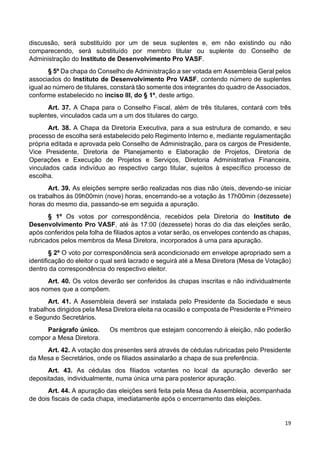 19
discussão, será substituído por um de seus suplentes e, em não existindo ou não
comparecendo, será substituído por membro titular ou suplente do Conselho de
Administração do Instituto de Desenvolvimento Pro VASF.
§ 5º Da chapa do Conselho de Administração a ser votada em Assembleia Geral pelos
associados do Instituto de Desenvolvimento Pro VASF, contendo número de suplentes
igual ao número de titulares, constará tão somente dos integrantes do quadro de Associados,
conforme estabelecido no inciso III, do § 1º, deste artigo.
Art. 37. A Chapa para o Conselho Fiscal, além de três titulares, contará com três
suplentes, vinculados cada um a um dos titulares do cargo.
Art. 38. A Chapa da Diretoria Executiva, para a sua estrutura de comando, e seu
processo de escolha será estabelecido pelo Regimento Interno e, mediante regulamentação
própria editada e aprovada pelo Conselho de Administração, para os cargos de Presidente,
Vice Presidente, Diretoria de Planejamento e Elaboração de Projetos, Diretoria de
Operações e Execução de Projetos e Serviços, Diretoria Administrativa Financeira,
vinculados cada indivíduo ao respectivo cargo titular, sujeitos à específico processo de
escolha.
Art. 39. As eleições sempre serão realizadas nos dias não úteis, devendo-se iniciar
os trabalhos às 09h00min (nove) horas, encerrando-se a votação às 17h00min (dezessete)
horas do mesmo dia, passando-se em seguida a apuração.
§ 1º Os votos por correspondência, recebidos pela Diretoria do Instituto de
Desenvolvimento Pro VASF, até às 17:00 (dezessete) horas do dia das eleições serão,
após conferidos pela folha de filiados aptos a votar serão, os envelopes contendo as chapas,
rubricados pelos membros da Mesa Diretora, incorporados à urna para apuração.
§ 2º O voto por correspondência será acondicionado em envelope apropriado sem a
identificação do eleitor o qual será lacrado e seguirá até a Mesa Diretora (Mesa de Votação)
dentro da correspondência do respectivo eleitor.
Art. 40. Os votos deverão ser conferidos às chapas inscritas e não individualmente
aos nomes que a compõem.
Art. 41. A Assembleia deverá ser instalada pelo Presidente da Sociedade e seus
trabalhos dirigidos pela Mesa Diretora eleita na ocasião e composta de Presidente e Primeiro
e Segundo Secretários.
Parágrafo único. Os membros que estejam concorrendo à eleição, não poderão
compor a Mesa Diretora.
Art. 42. A votação dos presentes será através de cédulas rubricadas pelo Presidente
da Mesa e Secretários, onde os filiados assinalarão a chapa de sua preferência.
Art. 43. As cédulas dos filiados votantes no local da apuração deverão ser
depositadas, individualmente, numa única urna para posterior apuração.
Art. 44. A apuração das eleições será feita pela Mesa da Assembleia, acompanhada
de dois fiscais de cada chapa, imediatamente após o encerramento das eleições.
 