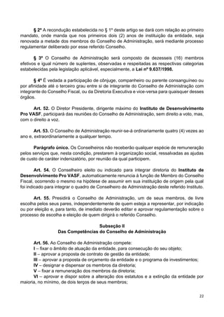 22
§ 2º A recondução estabelecida no § 1º deste artigo se dará com relação ao primeiro
mandato, onde manda que nos primeiros dois (2) anos de instituição da entidade, seja
renovada a metade dos membros do Conselho de Administração, será mediante processo
regulamentar deliberado por esse referido Conselho.
§ 3º O Conselho de Administração será composto de dezesseis (16) membros
efetivos e igual número de suplentes, observadas e respeitadas as respectivas categorias
estabelecidas pela legislação aplicável, especialmente, a Lei nº 9.637/1998.
§ 4º É vedada a participação de cônjuge, companheiro ou parente consanguíneo ou
por afinidade até o terceiro grau entre si de integrante do Conselho de Administração com
integrante do Conselho Fiscal, ou da Diretoria Executiva e vice-versa para quaisquer desses
órgãos.
Art. 52. O Diretor Presidente, dirigente máximo do Instituto de Desenvolvimento
Pro VASF, participará das reuniões do Conselho de Administração, sem direito a voto, mas,
com o direito a voz.
Art. 53. O Conselho de Administração reunir-se-á ordinariamente quatro (4) vezes ao
ano e, extraordinariamente a qualquer tempo.
Parágrafo único. Os Conselheiros não receberão qualquer espécie de remuneração
pelos serviços que, nesta condição, prestarem à organização social, ressalvadas as ajudas
de custo de caráter indenizatório, por reunião da qual participem.
Art. 54. O Conselheiro eleito ou indicado para integrar diretoria do Instituto de
Desenvolvimento Pro VASF, automaticamente renuncia à função de Membro do Conselho
Fiscal, ocorrendo o mesmo na hipótese de assumir em sua instituição de origem pela qual
foi indicado para integrar o quadro de Conselheiro de Administração deste referido Instituto.
Art. 55. Presidirá o Conselho de Administração, um de seus membros, de livre
escolha pelos seus pares, independentemente de quem esteja a representar, por indicação
ou por eleição e, para tanto, de imediato deverão editar e aprovar regulamentação sobre o
processo de escolha e eleição de quem dirigirá o referido Conselho.
Subseção II
Das Competências do Conselho de Administração
Art. 56. Ao Conselho de Administração compete:
I – fixar o âmbito de atuação da entidade, para consecução do seu objeto;
II – aprovar a proposta de contrato de gestão da entidade;
III – aprovar a proposta de orçamento da entidade e o programa de investimentos;
IV – designar e dispensar os membros da diretoria;
V – fixar a remuneração dos membros da diretoria;
VI – aprovar e dispor sobre a alteração dos estatutos e a extinção da entidade por
maioria, no mínimo, de dois terços de seus membros;
 