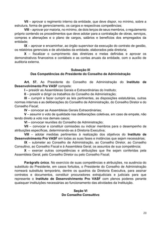 23
VII – aprovar o regimento interno da entidade, que deve dispor, no mínimo, sobre a
estrutura, forma de gerenciamento, os cargos e respectivas competências;
VIII – aprovar por maioria, no mínimo, de dois terços de seus membros, o regulamento
próprio contendo os procedimentos que deve adotar para a contratação de obras, serviços,
compras e alienações e o plano de cargos, salários e benefícios dos empregados da
entidade;
IX – aprovar e encaminhar, ao órgão supervisor da execução do contrato de gestão,
os relatórios gerenciais e de atividades da entidade, elaborados pela diretoria;
X – fiscalizar o cumprimento das diretrizes e metas definidas e aprovar os
demonstrativos financeiros e contábeis e as contas anuais da entidade, com o auxílio de
auditoria externa.
Subseção III
Das Competências do Presidente do Conselho de Administração
Art. 57. Ao Presidente do Conselho de Administração do Instituto de
Desenvolvimento Pro VASF compete:
I – presidir as Assembleias Gerais e Extraordinárias do Instituto;
II – presidir e dirigir os trabalhos do Conselho de Administração;
III – cumprir e fazer cumprir as leis pertinentes, as disposições estatutárias, outras
normas internas e as deliberações do Conselho de Administração, do Conselho Diretor e do
Conselho Fiscal;
IV – convocar as Assembleias Gerais Extraordinárias;
V – assumir o voto de qualidade nas deliberações coletivas, em caso de empate, não
tendo direito a voto nos demais casos;
VI – convocar reuniões do Conselho de Administração;
VII – convocar e constituir comissões ou indicar membros para o desempenho de
atribuições específicas, determinando-as à Diretoria Executiva;
VIII – adotar medidas pertinentes à realização dos objetivos do Instituto de
Desenvolvimento Pro VASF em todas as suas fases e instâncias que sejam necessárias;
IX – submeter ao Conselho de Administração, ao Conselho Diretor, ao Conselho
Consultivo, ao Conselho Fiscal e à Assembleia Geral, os assuntos de sua competência;
X – exercer outras competências e atribuições que lhe sejam conferidas pela
Assembleia Geral, pelo Conselho Diretor ou pelo Conselho Fiscal;
Parágrafo único. No exercício de suas competências e atribuições, na ausência do
substituto do Presidente, em casos fortuitos, o Presidente do Conselho de Administração
nomeará substituto temporário, dentre os quadros da Diretoria Executiva, para assinar
contratos e documentos, constituir procuradores extrajudiciais e judiciais para que
represente o Instituto de Desenvolvimento Pro VASF com plenos poderes perante
quaisquer instituições necessárias ao funcionamento das atividades da Instituição.
Seção VI
Do Conselho Consultivo
 