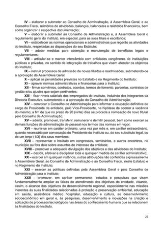 25
IV – elaborar e submeter ao Conselho de Administração, à Assembleia Geral, e ao
Conselho Fiscal, relatórios de atividades, balanços, balancetes e relatórios financeiros, bem
como organizar a respectiva documentação;
V – elaborar e submeter ao Conselho de Administração e, à Assembleia Geral o
regulamento geral do Instituto, em especial, para as suas filiais e escritórios;
VI – estabelecer as normas operacionais e administrativas que regerão as atividades
do Instituto, respeitadas as disposições do seu Estatuto;
VII – adotar medidas para obtenção e manutenção de benefícios legais e
regulamentares;
VIII – articular-se e manter intercâmbio com entidades congêneres de instituições
públicas e privadas, no sentido de integração de trabalhos que visem atender os objetivos
do Instituto;
IX – instruir processos de admissão de novos filiados e readmissões, submetendo-os
à aprovação da Assembleia Geral;
X – aplicar as penalidades previstas no Estatuto e no Regimento do Instituto;
XI – aprovar normas administrativas e financeiras para o Instituto;
XII – firmar convênios, contratos, acordos, termos de fomento, parcerias, contratos de
gestão e/ou ajustes que sejam pertinentes;
XIII – fixar níveis salariais dos empregados do Instituto, incluindo dos integrantes da
Diretoria Executiva, submetendo-o à aprovação do Conselho de Administração;
XIV – convocar o Conselho de Administração para informar a ocupação definitiva do
cargo de Presidente da entidade, pelo Vice-Presidente, na hipótese de ocorrer a vacância
do mesmo; a fim de que no prazo de 20 (vinte) dias se proceda a nomeação do novo titular
pelo Conselho de Administração;
XV – admitir, promover, transferir, remunerar e demitir pessoal, bem como exercer as
demais funções de administração de pessoal nos termos das normas em vigor;
XVI – reunir-se em caráter ordinário, uma vez por mês e, em caráter extraordinário,
quando necessário por convocação do Presidente do Instituto ou, do seu substituto legal, ou
de um terço (1/3) dos seus membros;
XVII – representar o Instituto em congressos, seminários, e outros encontros, no
município ou fora dele sobre assuntos de interesse da entidade;
XVIII – promover a adequada divulgação dos objetivos e das atividades do Instituto;
XIX – decidir, efetivar e disciplinar toda e qualquer medida de caráter administrativo;
XX – exercer em qualquer instância, outras atribuições não conferidas expressamente
à Assembleia Geral, ao Conselho de Administração e ao Conselho Fiscal, neste Estatuto e
no Regimento do Instituto;
XXI – exercer as políticas definidas pela Assembleia Geral e pelo Conselho de
Administração para o Instituto;
XXII – promover, em caráter permanente, estudos e pesquisas que visem
fundamentalmente ampliar as faixas de atendimento dos objetivos da entidade, visando,
assim, o alcance dos objetivos do desenvolvimento regional, especialmente nas missões
inerentes às suas finalidades relacionadas à proteção e preservação ambiental, educação
em saúde, assistência médico hospitalar, educação e cultura, ao desenvolvimento
socioeconômico em geral e, às pesquisas, desenvolvimento e inovações na criação e
aplicação de processos tecnológicos nas áreas do conhecimento humano que se relacionem
às finalidades do Instituto.
 