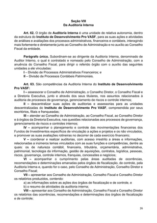 26
Seção VIII
Da Auditoria Interna
Art. 62. O órgão de Auditoria Interna é uma unidade de relativa autonomia, dentro
da estrutura do Instituto de Desenvolvimento Pro VASF, para as suas ações e atividades
de análises e avaliações dos processos administrativos, financeiros e contábeis, interagindo
mais fortemente e diretamente junto ao Conselho de Administração e no auxílio ao Conselho
Fiscal da entidade.
Parágrafo único. Subordinam-se ao dirigente da Auditoria Interna, denominado de
Auditor Interno, o qual é contratado e nomeado pelo Conselho de Administração, com a
anuência do Conselho Fiscal, para dirigir o referido órgão com o auxílio das seguintes
unidades a ele vinculadas:
I – Divisão de Processos Administrativos Financeiros; e
II – Divisão de Processos Contábeis Patrimoniais.
Art. 63. São competências da Auditoria Interna do Instituto de Desenvolvimento
Pro VASF:
I – assessorar o Conselho de Administração, o Conselho Diretor, o Conselho Fiscal e
a Diretoria Executiva, junto e através dos seus titulares, nos assuntos relacionados à
auditoria de processos de governança, gerenciamento de riscos e controle internos;
II – descentralizar suas ações de auditorias e assessorias para as unidades
descentralizadas do Instituto de Desenvolvimento Pro VASF, compreendida por seus
escritórios, filiais e franqueadas;
III – atender ao Conselho de Administração, ao Conselho Fiscal, ao Conselho Diretor
e à órgãos da Diretoria Executiva, nas questões relacionadas aos processos de governança,
gerenciamento de riscos e controles internos;
IV – acompanhar o planejamento e controle das movimentações financeiras dos
Fundos de Investimentos específicos de vinculação a ações e projetos e os não vinculados,
e promover as suas avaliações rotineiras no decorrer de cada exercício financeiro;
V – coordenar e realizar auditorias, com acesso irrestrito a áreas e informações,
relacionadas a inúmeros temas vinculados com as suas funções e competências, dentre as
quais: os de natureza contábil, financeira, tributária, orçamentária, administrativa,
patrimonial, tecnologia da informação, gestão de aquisições, contratos, logística, pessoas,
riscos, governança, controle internos, franquias, concessões e negócios;
VI – acompanhar o cumprimento pelas áreas auditadas de ocorrências,
recomendações e determinações emanadas pelos órgãos de fiscalização, de controle, pela
Auditoria Interna e, quando for o caso, pelo Conselho de Administração, Conselho Diretor e
Conselho Fiscal;
VII – apresentar aos Conselho de Administração, Conselho Fiscal e Conselho Diretor
os relatórios produzidos, contendo:
a) as informações sobre as ações dos órgãos de fiscalização e de controle, e
b) o resumo de atividades da auditoria interna;
VIII – apresentar aos Conselho de Administração, Conselho Fiscal e Conselho Diretor
os relatórios das ocorrências, recomendações e determinações dos órgãos de fiscalização
e de controle;
 