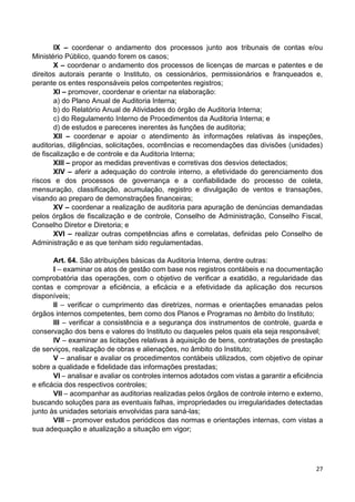 27
IX – coordenar o andamento dos processos junto aos tribunais de contas e/ou
Ministério Público, quando forem os casos;
X – coordenar o andamento dos processos de licenças de marcas e patentes e de
direitos autorais perante o Instituto, os cessionários, permissionários e franqueados e,
perante os entes responsáveis pelos competentes registros;
XI – promover, coordenar e orientar na elaboração:
a) do Plano Anual de Auditoria Interna;
b) do Relatório Anual de Atividades do órgão de Auditoria Interna;
c) do Regulamento Interno de Procedimentos da Auditoria Interna; e
d) de estudos e pareceres inerentes às funções de auditoria;
XII – coordenar e apoiar o atendimento às informações relativas às inspeções,
auditorias, diligências, solicitações, ocorrências e recomendações das divisões (unidades)
de fiscalização e de controle e da Auditoria Interna;
XIII – propor as medidas preventivas e corretivas dos desvios detectados;
XIV – aferir a adequação do controle interno, a efetividade do gerenciamento dos
riscos e dos processos de governança e a confiabilidade do processo de coleta,
mensuração, classificação, acumulação, registro e divulgação de ventos e transações,
visando ao preparo de demonstrações financeiras;
XV – coordenar a realização de auditoria para apuração de denúncias demandadas
pelos órgãos de fiscalização e de controle, Conselho de Administração, Conselho Fiscal,
Conselho Diretor e Diretoria; e
XVI – realizar outras competências afins e correlatas, definidas pelo Conselho de
Administração e as que tenham sido regulamentadas.
Art. 64. São atribuições básicas da Auditoria Interna, dentre outras:
I – examinar os atos de gestão com base nos registros contábeis e na documentação
comprobatória das operações, com o objetivo de verificar a exatidão, a regularidade das
contas e comprovar a eficiência, a eficácia e a efetividade da aplicação dos recursos
disponíveis;
II – verificar o cumprimento das diretrizes, normas e orientações emanadas pelos
órgãos internos competentes, bem como dos Planos e Programas no âmbito do Instituto;
III – verificar a consistência e a segurança dos instrumentos de controle, guarda e
conservação dos bens e valores do Instituto ou daqueles pelos quais ela seja responsável;
IV – examinar as licitações relativas à aquisição de bens, contratações de prestação
de serviços, realização de obras e alienações, no âmbito do Instituto;
V – analisar e avaliar os procedimentos contábeis utilizados, com objetivo de opinar
sobre a qualidade e fidelidade das informações prestadas;
VI – analisar e avaliar os controles internos adotados com vistas a garantir a eficiência
e eficácia dos respectivos controles;
VII – acompanhar as auditorias realizadas pelos órgãos de controle interno e externo,
buscando soluções para as eventuais falhas, impropriedades ou irregularidades detectadas
junto às unidades setoriais envolvidas para saná-las;
VIII – promover estudos periódicos das normas e orientações internas, com vistas a
sua adequação e atualização a situação em vigor;
 