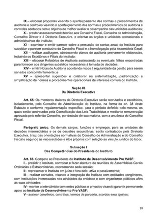 28
IX – elaborar propostas visando o aperfeiçoamento das normas e procedimentos de
auditoria e controles visando o aperfeiçoamento das normas e procedimentos de auditoria e
controles adotados com o objetivo de melhor avaliar o desempenho das unidades auditadas;
X – prestar assessoramento técnico aos Conselho Fiscal, Conselho de Administração,
Conselho Diretor e à Diretoria Executiva, e orientar os órgãos e unidades operacionais e
administrativas do Instituto;
XI – examinar e emitir parecer sobre a prestação de contas anual do Instituto para
subsidiar o parecer conclusivo do Conselho Fiscal e a homologação pela Assembleia Geral;
XII – realizar auditagem, obedecendo planos de auditoria previamente elaboradas,
incluindo os Escritórios e Filiais do Instituto;
XIII – elaborar Relatórios de Auditoria assinalando as eventuais falhas encontradas
para fornecer aos dirigentes subsídios necessários à tomada de decisões;
XIV – emitir Notas de Auditoria apontando riscos à regularidade da gestão para serem
sanados concomitantemente; e
XV – apresentar sugestões e colaborar na sistematização, padronização e
simplificação de normas e procedimentos operacionais de interesse comum do Instituto.
Seção IX
Da Diretoria Executiva
Art. 65. Os membros titulares da Diretoria Executiva serão recrutados e escolhidos,
isoladamente, pelo Conselho de Administração do Instituto, na forma do art. 38 deste
Estatuto e conforme regulamentação específica, para o período definido pelo mesmo, os
quais serão contratados pela Consolidação das Leis Trabalhistas e mediante remuneração
aprovada pelo referido Conselho, por decisão de sua maioria, com a anuência do Conselho
Fiscal.
Parágrafo único. Os demais cargos, funções e empregos, para as unidades de
decisões intermediárias e os de decisões secundárias, serão contratados pela Diretoria
Executiva, à luz das orientações normativas do Conselho de Administração e do Conselho
Fiscal e segundo às necessidades e ritos próprios com relação ao vínculo jurídico do labor.
Subseção I
Das Competências do Presidente do Instituto
Art. 66. Compete ao Presidente do Instituto de Desenvolvimento Pro VASF:
I – presidir o Instituto, convocar e fazer abertura de reuniões de Assembleias Gerais
Ordinárias e Extraordinárias, coordenando cada sessão;
II - representar o Instituto em juízo e fora dele, ativa e passivamente;
III - realizar contatos, visando a integração do Instituto com entidades congêneres,
com instituições interessadas nas atividades da entidade e com organismos públicos afins
às suas atividades;
IV - manter o intercâmbio com entes públicos e privados visando garantir permanente
apoio ao Instituto de Desenvolvimento Pro VASF;
V - assinar convênios, contratos, termos de parceria, acordos e/ou ajustes;
 