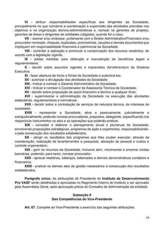 29
VI - atribuir responsabilidades específicas aos dirigentes da Sociedade,
principalmente no que concerne a coordenação e supervisão das atividades previstas nos
objetivos e na organização técnico-administrativas e, nomear os gerentes de projetos,
gerentes de áreas e dirigentes de entidades coligadas, quando for o caso;
VII – assinar e/ou endossar, juntamente com o Diretor Administrativo/Financeiro e/ou
procurador nomeado, cheques, duplicatas, promissórias, cauções e demais documentos que
impliquem em responsabilidade financeira e patrimonial da Sociedade;
VIII - controlar a aplicação e promover a comprovação dos recursos recebidos, de
acordo com a legislação vigente;
IX - adotar medidas para obtenção e manutenção de benefícios legais e
regulamentares;
X - decidir sobre assuntos vigentes e imprevistos Ad’referendum da Diretoria
Executiva;
XI - fazer abertura de livros e fichas da Sociedade e autenticá-los;
XII - autorizar a divulgação das atividades da Sociedade;
XIII - Indicar e nomear o Gerente Administrativo da Sociedade;
XIV - Indicar e nomear o Coordenador da Assessoria Técnica da Sociedade;
XV - decidir sobre proposição de apoio financeiro e técnico a qualquer título;
XVI - supervisionar a administração da Sociedade na execução das atividades
estatutárias, regulamentares e normativas.
XVII - decidir sobre a contratação de serviços de natureza técnica, de interesse da
sociedade;
XVIII - representar a Sociedade, ativa e passivamente, judicialmente e
extrajudicialmente, podendo nomear procuradores, prepostos, delegando, especificando nos
respectivos instrumentos os atos e as operações que poderão praticar;
XIX - conceder e elaborar o planejamento anual e plurianual da Sociedade,
envolvendo proposições estratégicas, programas de ação e orçamentos, responsabilizando-
a pela consecução dos resultados estabelecidos;
XX - atingir os resultados dos programas que lhes couber executar, através da
coordenação; realização de levantamentos e pesquisas, alocação de pessoal e custos e
controle orçamentário;
XXI - gerir os recursos da Sociedade, inclusive abrir, movimentar e encerrar contas
bancárias, podendo, para tanto, nomear procurador;
XXII - aprovar relatórios, balanços, balancetes e demais demonstrativos contábeis e
financeiros;
XXIII - praticar os demais atos de gestão necessários à consecução dos resultados
estabelecidos.
Parágrafo único. As atribuições do Presidente do Instituto de Desenvolvimento
Pro VASF serão detalhadas e aprovadas no Regimento Interno do Instituto a ser aprovado
pela Assembleia Geral, após aprovação prévia do Conselho de Administração da entidade.
Subseção II
Das Competências do Vice-Presidente
Art. 67. Compete ao Vice-Presidente o exercício das seguintes atribuições:
 