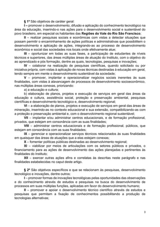 3
§ 1º São objetivos de caráter geral:
I – promover o desenvolvimento, difusão e aplicação do conhecimento tecnológico na
área da educação, inserindo-o nas ações para o desenvolvimento social e sustentável do
povo brasileiro, em especial os habitantes das Regiões do Vale do Rio São Francisco;
II – realizar pesquisas sociais e econômicas com vistas a detectar situações que
possam permitir o encaminhamento de ações políticas e administrativas que possibilitem o
desenvolvimento e aplicação de ações, integrando-as ao processo de desenvolvimento
econômico e social das sociedades nos locais onde efetivamente atue;
III – oportunizar em todas as suas fases, a participação de estudantes de níveis
técnicos e superiores, das áreas múltiplas áreas de atuação do Instituto, com o objetivo do
ao aprendizado e pós formação, dentre as quais, tecnologias, pesquisas e inovações;
IV – colaborar na realização de pesquisas científicas, quando solicitado ou por
iniciativa própria, com vistas à aplicação de novas técnicas destinadas à educação em geral,
tendo sempre em mente o desenvolvimento sustentável da sociedade;
V – promover, implantar e operacionalizar negócios sociais inerentes às suas
finalidades, com vistas à alavancagem de processos de desenvolvimento socioeconômico,
nas múltiplas áreas conexas, priorizando:
a) a educação e cultura;
b) elaboração de planos, projetos e execução de serviços em geral das áreas da
educação e cultura, assistência social, proteção e preservação ambiental, pesquisas
científicas e desenvolvimento tecnológico e, desenvolvimento regional;
VI – a elaboração de planos, projetos e execução de serviços em geral das áreas de
mineração, inserindo-as no contexto educacional e sua extensão, compatibilizando-as com
a proteção e preservação ambiental e, com o desenvolvimento regional sustentável;
VII – implantar e/ou administrar centros educacionais, e de formação profissional,
privados, que estejam em consonância com as suas finalidades;
VIII – administrar centros educacionais e de formação profissional, públicos, que
estejam em consonância com as suas finalidades;
IX – gerenciar e operacionalizar serviços técnicos relacionados às suas finalidades
em quaisquer das áreas de atuações que a elas estejam conexas;
X – fomentar políticas públicas destinadas ao desenvolvimento regional;
XI – viabilizar por meios de articulações com os setores públicos e privados, o
financiamento para as ações de desenvolvimento das ações planejadas e pertinentes às
finalidades do Instituto;
XII – exercer outras ações afins e correlatas às descritas neste parágrafo e nas
finalidades estabelecidas no caput deste artigo.
§ 2º São objetivos específicos e que se relacionam às pesquisas, desenvolvimento
tecnológico e inovações, dentre outros:
I – promover formas de inovações tecnológicas pelas oportunidades das observações
e do conhecimento através de estudos e pesquisas na busca do desenvolvimento de
processos em suas múltiplas funções, aplicadas em favor do desenvolvimento humano;
II – promover e apoiar o desenvolvimento técnico científico através de estudos e
pesquisas que permitam a fixação de conhecimentos possibilitando a produção de
tecnologias alternativas;
 