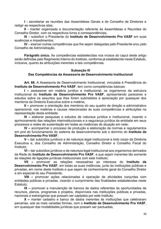 30
I - secretariar as reuniões das Assembleias Gerais e do Conselho de Diretores e
redigir as respectivas atas;
II - manter organizada a documentação referente às Assembleias e Reuniões do
Conselho Diretor, com os respectivos livros e correspondências;
III – substituir o Presidente do Instituto de Desenvolvimento Pro VASF em suas
ausências e impedimentos;
IV – exercer outras competências que lhe sejam delegadas pelo Presidente e/ou pelo
Conselho de Administração.
Parágrafo único. As competências estabelecidas nos incisos do caput deste artigo
serão definidas pelo Regimento Interno do Instituto, conforme já estabelecido neste Estatuto,
inclusive, quanto às atribuições inerentes a tais competências.
Subseção III
Das Competências da Assessoria de Desenvolvimento Institucional
Art. 68. A Assessoria de Desenvolvimento Institucional, vinculada à Presidência do
Instituto de Desenvolvimento Pro VASF, tem como competências básicas:
I – assessorar em matéria jurídico e institucional, os organismos da estrutura
institucional do Instituto de Desenvolvimento Pro VASF, apresentando pareceres e
estudos sobre os assuntos que lhes forem submetidos à apreciação por quaisquer dos
membros da Diretoria Executiva sobre a matéria;
II – promover a orientação dos membros do seu quadro de direção e administrativo
operacional, nas matérias e causas relacionadas às suas competências e atribuições na
representação desta entidade;
III – elaborar pesquisas e estudos de natureza jurídica e institucional, visando o
aprimoramento das relações interinstitucionais e a segurança jurídica da entidade em seus
processos e redes de sustentação em todas as instâncias de atuação em rede;
IV – acompanhar o processo de produção e elaboração de normas e regulamentos
em prol do funcionamento do sistema de desenvolvimento sob o domínio do Instituto de
Desenvolvimento Pro VASF;
V – dar subsídios jurídicos e de natureza legal institucional a todo corpo da Diretoria
Executiva e, dos Conselho de Administração, Conselho Diretor e Conselho Fiscal do
Instituto;
VI – dar subsídios jurídicos e de natureza legal institucional aos organismos derivados
da Rede do Instituto de Desenvolvimento Pro VASF, e que sejam inerentes tão somente
às relações de ligações jurídicas institucionais com este Instituto;
VII – promover as relações necessárias ao interesse do Instituto de
Desenvolvimento Pro VASF, em todas as suas instâncias, junto às instituições públicas e
privadas, em nome deste Instituto e que sejam de conhecimento geral do Conselho Diretor
e em especial do seu Presidente;
VIII – promover ações relacionadas à operação de atividades conjuntas com
entidades públicas e privadas, visando o cumprimento das finalidades estabelecidas neste
Estatuto;
IX – promover a manutenção de bancos de dados referentes às oportunidades de
recursos, planos, programas e projetos, disponíveis nas instituições públicas e privadas,
nacionais e estrangeiras que possam ser captados por este Instituto;
X – manter cadastro e banco de dados inerentes às instituições que celebraram
parcerias, sob as mais variadas formas, com o Instituto de Desenvolvimento Pro VASF,
em quaisquer das modalidades jurídicas que possam ser pactuadas;
 