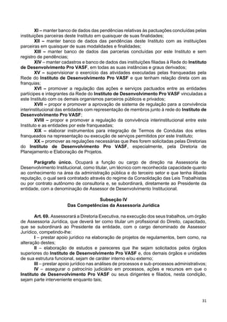 31
XI – manter banco de dados das pendências relativas às pactuações concluídas pelas
instituições parceiras deste Instituto em quaisquer de suas finalidades;
XII – manter banco de dados das pendências deste Instituto com as instituições
parceiras em quaisquer de suas modalidades e finalidades;
XIII – manter banco de dados das parcerias concluídas por este Instituto e sem
registro de pendências;
XIV – manter cadastros e banco de dados das instituições filiadas à Rede do Instituto
de Desenvolvimento Pro VASF, em todas as suas instâncias e graus derivados;
XV – supervisionar o exercício das atividades executadas pelas franqueadas pela
Rede do Instituto de Desenvolvimento Pro VASF e que tenham relação direta com as
franquias;
XVI – promover a regulação das ações e serviços pactuados entre as entidades
partícipes e integrantes da Rede do Instituto de Desenvolvimento Pro VASF vinculadas a
este Instituto com os demais organismos parceiros públicos e privados;
XVII – propor e promover a aprovação de sistema de regulação para a convivência
interinstitucional das entidades com representação de membros junto à rede do Instituto de
Desenvolvimento Pro VASF;
XVIII – propor e promover a regulação da convivência interinstitucional entre este
Instituto e as entidades por este franqueadas;
XIX – elaborar instrumentos para integração de Termos de Condutas dos entes
franqueados na representação ou execução de serviços permitidos por este Instituto;
XX – promover as regulações necessárias que lhes forem solicitadas pelas Diretorias
do Instituto de Desenvolvimento Pro VASF, especialmente, pela Diretoria de
Planejamento e Elaboração de Projetos.
Parágrafo único. Ocupará a função ou cargo de direção na Assessoria de
Desenvolvimento Institucional, como titular, um técnico com reconhecida capacidade quanto
ao conhecimento na área da administração pública e do terceiro setor e que tenha ilibada
reputação, o qual será contratado através do regime da Consolidação das Leis Trabalhistas
ou por contrato autônomo de consultoria e, se subordinará, diretamente ao Presidente da
entidade, com a denominação de Assessor de Desenvolvimento Institucional.
Subseção IV
Das Competências da Assessoria Jurídica
Art. 69. Assessorará a Diretoria Executiva, na execução dos seus trabalhos, um órgão
de Assessoria Jurídica, que deverá ter como titular um profissional do Direito, capacitado,
que se subordinará ao Presidente da entidade, com o cargo denominado de Assessor
Jurídico, competindo-lhe:
I – prestar apoio jurídico na elaboração de projetos de regulamentos, bem como, na
alteração destes;
II – elaboração de estudos e pareceres que lhe sejam solicitados pelos órgãos
superiores do Instituto de Desenvolvimento Pro VASF e, dos demais órgãos e unidades
de sua estrutura funcional, sejam de caráter interno e/ou externo;
III – prestar apoio jurídico nas análises de processos e sub-processos administrativos;
IV – assegurar o patrocínio judiciário em processos, ações e recursos em que o
Instituto de Desenvolvimento Pro VASF ou seus dirigentes e filiados, nesta condição,
sejam parte interveniente enquanto tais;
 