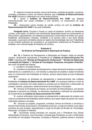 32
V – elaborar minutas de acordos, termos de fomento, contratos de gestão, convênios,
contratos, protocolos e outros, de mesma natureza, que o Instituto de Desenvolvimento
Pro VASF promova a celebração com outros entes jurídicos;
VI – apoiar o Instituto de Desenvolvimento Pro VASF nas relações
interinstitucionais com outras entidades e com terceiros, no cumprimento de suas
finalidades;
VII – desenvolver outras funções de caráter jurídico em prol do Instituto de
Desenvolvimento Pro VASF e de suas finalidades.
Parágrafo único. Ocupará a função ou cargo de Assessor Jurídico na Assessoria
Jurídica, como titular, um técnico com reconhecida capacidade quanto ao conhecimento na
área jurídica, especialmente, em matérias processuais e contenciosos do direito civil, penal,
trabalhista, administrativo, tributário, imobiliário e do terceiro setor e que tenha ilibada
reputação, o qual será contratado através do regime da Consolidação das Leis Trabalhistas
ou por contrato autônomo de consultoria e, se subordinará, diretamente ao Presidente da
entidade, com a denominação de Assessor de Jurídico.
Subseção V
Da Diretoria de Planejamento e Elaboração de Projetos
Art. 70. A Diretoria de Planejamento e Elaboração de Projetos, órgão de decisão
superior, diretamente subordinada à Presidência do Instituto de Desenvolvimento Pro
VASF, integrada pela “Divisão de Planejamento Institucional”, “Divisão de Elaboração
e Avaliação de Projetos” e “Divisão de Tecnologias, Pesquisas, Inovações e Patentes”
tem como competências básicas:
I – constituir o Conselho Diretor;
II – coordenar as atividades de planejamento e desenvolvimento de planos e projetos,
elaborando-os e avaliando-os e, a de estudos e pesquisas de projetos e ações inovadoras
para no cumprimento das finalidades do Instituto, sempre relacionadas às suas finalidades
estatutárias;
III – coordenar as atividades de planejamento e desenvolvimento das múltiplas
finalidades do Instituto de Desenvolvimento Pro VASF, em quaisquer esferas e níveis de
contratação e parcerias com entes públicos e privados que se relacionem a elaboração de
projetos, estudos, pesquisas e desenvolvimento de tecnologias e inovações;
IV – fornecer ao Presidente do Instituto, ao Conselho de Administração e, aos demais
dirigentes e parceiros da entidade, os elementos necessários à definição da possibilidade
de investimentos do Instituto de Desenvolvimento Pro VASF;
V – exercer atribuições relacionadas ao planejamento e elaboração de projetos com
vista ao cumprimento das finalidades deste Instituto e que sejam objeto de pactos com outras
instituições públicas e privadas;
VI – executar os projetos, programas, contratos, termos de fomento e convênios e
demais instrumentos de parcerias e contratações possíveis, a cargo do Instituto e que sejam
inerentes às suas funções, especialmente a cargo da Divisão da Divisão de Tecnologias,
Pesquisas, Inovações e Patentes;
VII – movimentar contas bancárias em conjunto com o Presidente e/ou Diretor
Administrativo Financeiro, e/ou Procurador nomeado pelo Presidente, ou com o chefe titular
da Divisão de Tecnologias, Pesquisas, Inovações e Patentes, podendo assinar e endossar
 
