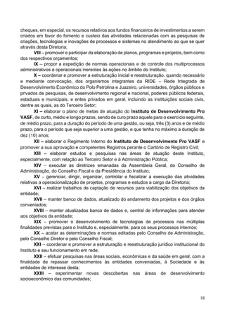 33
cheques, em especial, os recursos relativos aos fundos financeiros de investimentos a serem
criados em favor do fomento e custeio das atividades relacionadas com as pesquisas de
criações, tecnologias e inovações de processos e sistemas no atendimento ao que se quer
através desta Diretoria;
VIII – promover e participar da elaboração de planos, programas e projetos, bem como
dos respectivos orçamentos;
IX – propor a expedição de normas operacionais e de controle dos multiprocessos
administrativos e operacionais inerentes às ações no âmbito do Instituto;
X – coordenar e promover a estruturação inicial e reestruturação, quando necessário
e mediante convocação, dos organismos integrantes da RIDE – Rede Integrada de
Desenvolvimento Econômico do Polo Petrolina e Juazeiro, universidades, órgãos públicos e
privados de pesquisas, de desenvolvimento regional e nacional, poderes públicos federais,
estaduais e municipais, e entes privados em geral, incluindo as instituições sociais civis,
dentre as quais, as do Terceiro Setor;
XI – elaborar o plano de metas de atuação do Instituto de Desenvolvimento Pro
VASF, de curto, médio e longo prazos, sendo de curo prazo aquele para o exercício seguinte,
de médio prazo, para a duração do período de uma gestão, ou seja, três (3) anos e de médio
prazo, para o período que seja superior a uma gestão, e que tenha no máximo a duração de
dez (10) anos;
XII – elaborar o Regimento Interno do Instituto de Desenvolvimento Pro VASF e
promover a sua aprovação e competentes Registros perante o Cartório de Registro Civil;
XIII – elaborar estudos e pesquisas nas áreas de atuação deste Instituto,
especialmente, com relação ao Terceiro Setor e à Administração Pública;
XIV – executar as diretrizes emanadas da Assembleia Geral, do Conselho de
Administração, do Conselho Fiscal e da Presidência do Instituto;
XV – gerenciar, dirigir, organizar, controlar e fiscalizar a execução das atividades
relativas a operacionalização de projetos, programas e estudos a cargo da Diretoria;
XVI – realizar trabalhos de captação de recursos para viabilização dos objetivos da
entidade;
XVII – manter banco de dados, atualizado do andamento dos projetos e dos órgãos
conveniados;
XVIII – manter atualizados banco de dados e, central de informações para atender
aos objetivos da entidade;
XIX – promover o desenvolvimento de tecnologias de processos nas múltiplas
finalidades previstas para o Instituto e, especialmente, para os seus processos internos;
XX – acatar as determinações e normas editadas pelo Conselho de Administração,
pelo Conselho Diretor e pelo Conselho Fiscal;
XXI – coordenar e promover a estruturação e reestruturação jurídico institucional do
Instituto e seu funcionamento em rede;
XXII – efetuar pesquisas nas áreas sociais, econômicas e da saúde em geral, com a
finalidade de repassar conhecimentos às entidades conveniadas, à Sociedade e às
entidades de interesse desta;
XXIII – experimentar novas descobertas nas áreas de desenvolvimento
socioeconômico das comunidades;
 